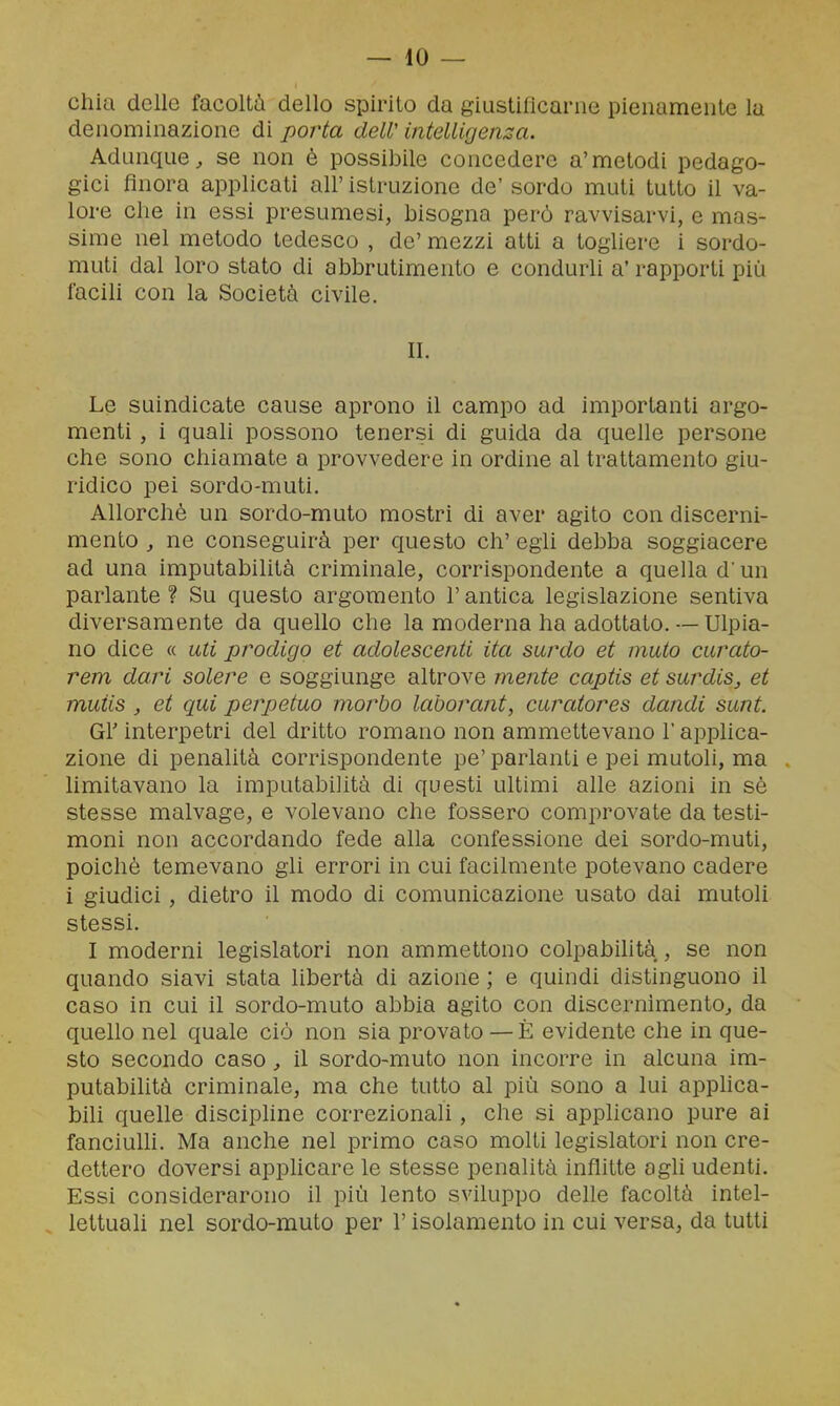 Ghia delle facoltà dello spirito da giustiflcanie pienamente la denominazione di porta deW intelligenza. Adunque, se non è possibile concedere a'metodi pedago- gici finora applicati all' istruzione de' sordo muti tutto il va- lore che in essi presumesi, bisogna però ravvisarvi, e mas- sime nel metodo tedesco , de' mezzi atti a togliere i sordo- muti dal loro stato di abbrutimento e condurli a' rapporti più facili con la Società civile. II. Le suindicate cause aprono il campo ad importanti argo- menti , i quali possono tenersi di guida da quelle persone che sono chiamate a provvedere in ordine al trattamento giu- ridico pei sordo-muti. Allorché un sordo-muto mostri di aver agito con discerni- mento , ne conseguirà per questo eh' egli debba soggiacere ad una imputabilità criminale, corrispondente a quella d'un parlante? Su questo argomento l'antica legislazione sentiva diversamente da quello che la moderna ha adottato. — Ulpia- no dice « uti prodigo et adolescenti ita sardo et muto curato- rem dari solere e soggiunge altrove mente captis et surdis, et muiis , et qui perpetuo morbo laborant, curatores dandi sunt. Gì' interpetri del dritto romano non ammettevano l'applica- zione di penalità corrispondente pe' parlanti e pei mutoli, ma limitavano la imputabilità di questi ultimi alle azioni in sè stesse malvage, e volevano che fossero comprovate da testi- moni non accordando fede alla confessione dei sordo-muti, poiché temevano gli errori in cui facilmente potevano cadere i giudici, dietro il modo di comunicazione usato dai mutoli stessi. I moderni legislatori non ammettono colpabihtà , se non quando siavi stata libertà di azione ; e quindi distinguono il caso in cui il sordo-muto abbia agito con discernimento, da quello nel quale ciò non sia provato — È evidente che in que- sto secondo caso, il sordo-muto non incorre in alcuna im- putabilità criminale, ma che tutto al più sono a lui apphca- bili quelle discipline correzionali, che si applicano pure ai fanciulh. Ma anche nel primo caso molti legislatori non cre- dettero doversi appHcare le stesse penalità inflitte agli udenti. Essi considerarono il più lento sviluppo delle facoltà intel- . lettuali nel sordo-muto per l'isolamento in cui versa, da tutti