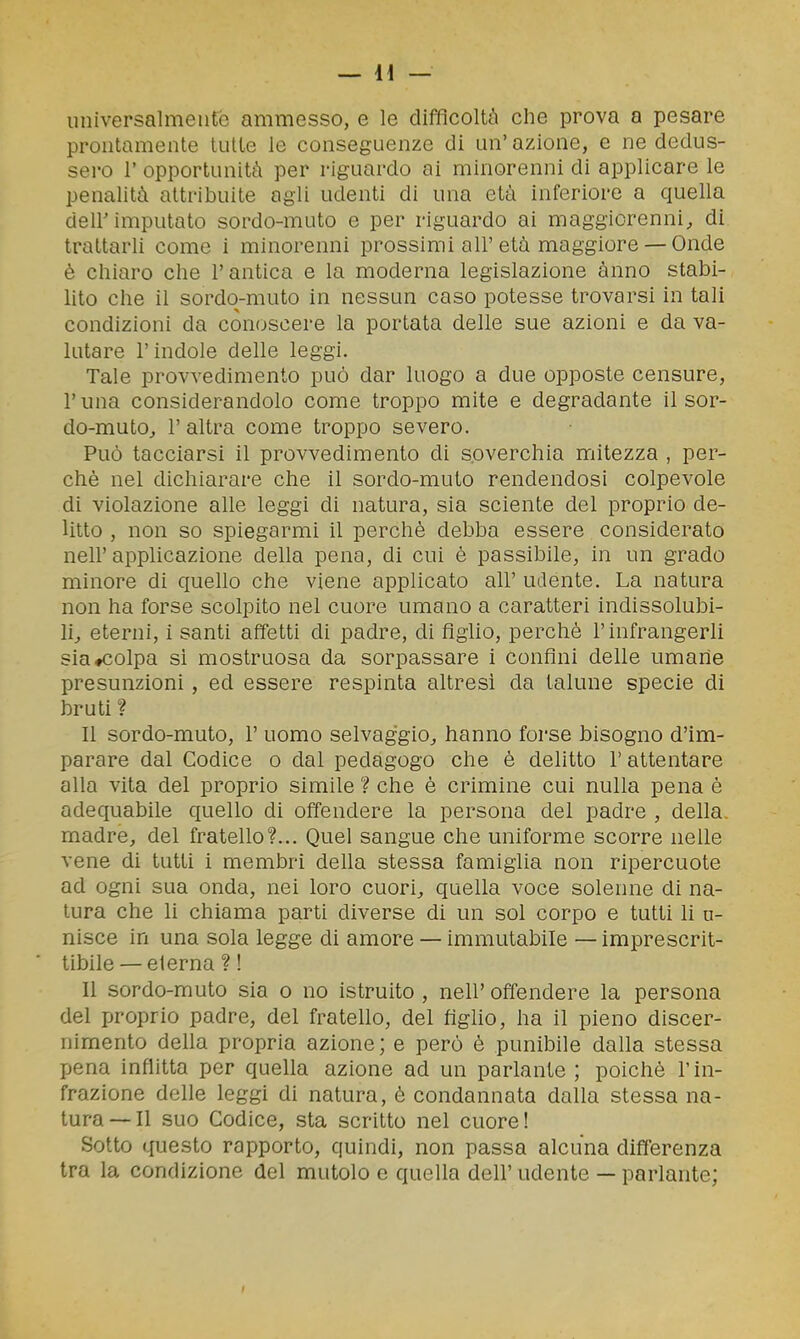 uiiiversalmeiire ammesso, e le difficoltà che prova a pesare prontamente tutte le conseguenze di un'azione, e ne dedus- sero r opportunità per riguardo ai minorenni di applicare le penalità attribuite agli udenti di una età inferiore a quella deir imputato sordo-muto e per riguardo ai maggiorenni;, di trattarli come i minorenni prossimi all'età maggiore — Onde è cliiaro che l'antica e la moderna legislazione anno stabi- lito che il sordo-muto in nessun caso potesse trovarsi in tali condizioni da conoscere la portata delle sue azioni e da va- lutare l'indole delle leggi. Tale provvedimento può dar luogo a due opposte censure, r una considerandolo come troppo mite e degradante il sor- do-muto^ l'altra come troppo severo. Può tacciarsi il provvedimento di soverchia mitezza , per- chè nel dichiarare che il sordo-muto rendendosi colpevole di violazione alle leggi di natura, sia sciente del proprio de- litto , non so spiegarmi il perchè debba essere considerato nell'applicazione della pena, di cui è passibile, in un grado minore di quello che viene applicato all' udente. La natura non ha forse scolpito nel cuore umano a caratteri indissolubi- li^ eterni, i santi affetti di padre, di figlio, perchè l'infrangerli sia «colpa sì mostruosa da sorpassare i confini delle umane presunzioni , ed essere respinta altresì da talune specie di bruti ? Il sordo-muto, 1' uomo selvaggio^ hanno forse bisogno d'im- parare dal Codice o dal pedagogo che è delitto l'attentare alla vita del proprio simile ? che è crimine cui nulla pena è adequabile quello di oiTendere la persona del padre , della madre, del fratello?... Quel sangue che uniforme scorre nelle vene di tutti i membri della stessa famiglia non ripercuote ad ogni sua onda, nei loro cuori, quella voce solenne di na- tura che li chiama parti diverse di un sol corpo e tutti li a- nisce in una sola legge di amore — immutabile — imprescrit- tibile— elerna ? ! 11 sordo-muto sia o no istruito , nell' offendere la persona del proprio padre, del fratello, del figlio, ha il pieno discer- nimento della propria azione; e però è punibile dalla stessa pena inflitta per quella azione ad un parlante ; poiché l'in- frazione delle leggi di natura, è condannata dalla stessa na- tura—Il suo Codice, sta scritto nel cuore! Sotto questo rapporto, quindi, non passa alcuna differenza tra la condizione del mutolo e quella dell' udente — parlante;