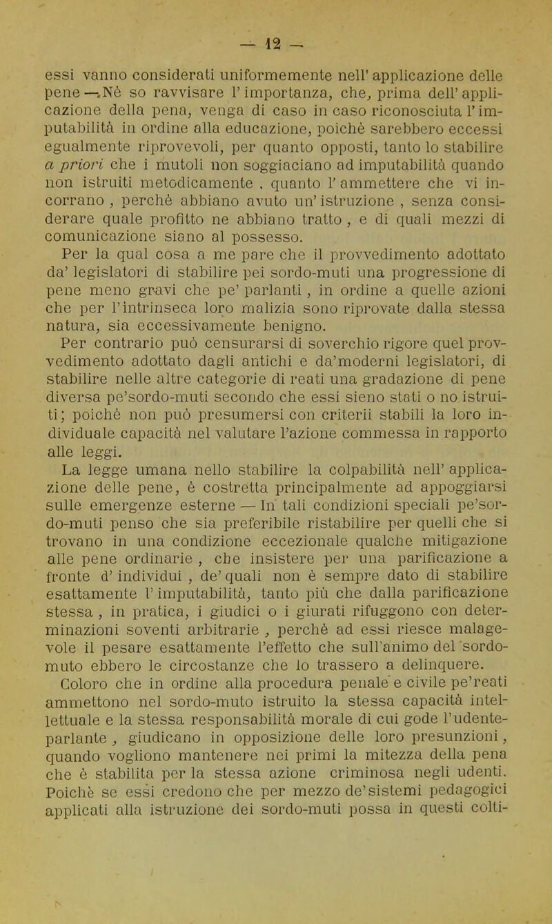 essi vanno considerati uniformemente nell'applicazione delle pene—.Nè so ravvisare l'importanza, che^ prima dell'appli- cazione della pena, venga di caso in caso riconosciuta l'im- putabilità in ordine alla educazione, poiché sarebbero eccessi egualmente riprovevoli, per quanto opposti, tanto lo stabilire a priori che i mutoli non soggiaciano ad imputabilità quando non istruiti metodicamente , quanto l'ammettere che vi in- corrano , perchè abbiano avuto un' istruzione , senza consi- derare quale profitto ne abbiano tratto , e di quali mezzi di comunicazione siano al possesso. Per la qual cosa a me pare che il provvedimento adottato da' legislatori di stabilire pei sordo-muti una progressione di pene meno gravi che pe' parlanti, in ordine a quelle azioni che per l'intrinseca loro mahzia sono riprovate dalla stessa natura, sia eccessivamente benigno. Per contrario può censurarsi di soverchio rigore quel prov- vedimento adottato dagli antichi e da'moderni legislatori, di stabilire nelle altre categorie di reati una gradazione di pene diversa pe'sordo-muti secondo che essi sieno stati o no istrui- ti; poiché non può presumersi con criterii stabili la loro in- dividuale capacità nel valutare l'azione commessa in rapporto alle leggi. La legge umana nello stabilire la colpabilità nell' applica- zione delle pene, è costretta principalmente ad appoggiarsi sulle emergenze esterne — In tali condizioni speciali pe'sor- do-muti penso che sia preferibile ristabilire per quelli che si trovano in una condizione eccezionale qualche mitigazione alle pene ordinarie , che insistere per una parificazione a fronte d'individui , de' quali non é sempre dato di stabilire esattamente l'imputabilità, tanto più che dalla parificazione stessa , in pratica, i giudici o i giurati rifuggono con deter- minazioni soventi arbitrarie , perché ad essi riesce malage- vole il pesare esattamente l'effetto che sull'animo del sordo- muto ebbero le circostanze che lo trassero a delinquere. Coloro che in ordine alla procedura penale'e civile pe'reati ammettono nel sordo-muto istruito la stessa capacità intel- lettuale e la stessa responsabihtà morale di cui gode rudente- parlante , giudicano in opposizione delle loro presunzioni, quando vogliono mantenere nei primi la mitezza della pena che è stabilita per la stessa azione criminosa negli udenti. Poiché se essi credono che per mezzo de'sistemi pedagogici appUcati aUa istruzione dei sordo-muti possa in questi colti-