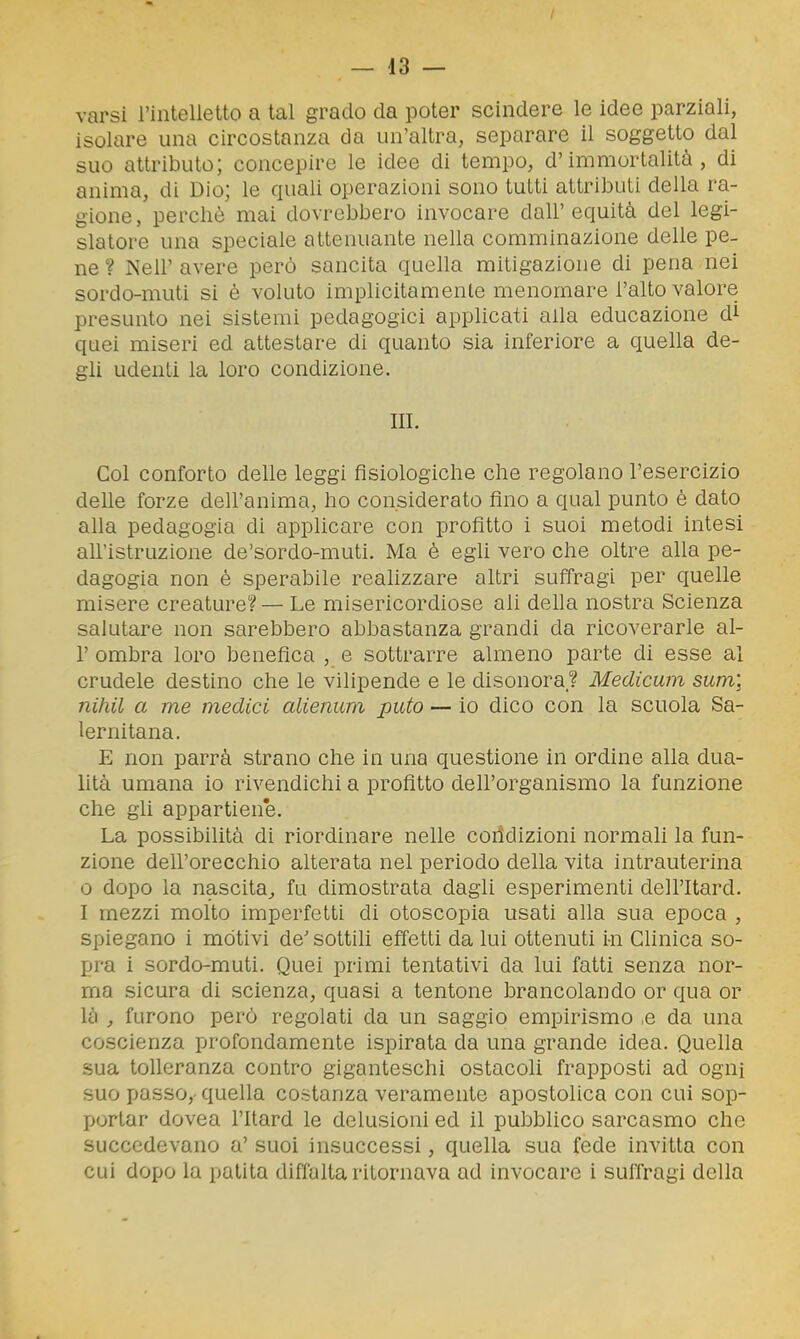 — la- varsi l'intelletto a tal grado da poter scindere le idee parziali, isolare una circostanza da un'altra, separare il soggetto dal suo attributo; concepire le idee di tempo, d'immortalità, di anima, di Dio; le quali operazioni sono tutti attributi della ra- gione, perchè mai dovrebbero invocare dall' equità del legi- slatore una speciale attenuante nella comminazione delle pe- ne ? Neil' avere però sancita quella mitigazione di pena nei sordo-muti si è voluto implicitamente menomare l'alto valore presunto nei sistemi pedagogici applicati alla educazione di quei miseri ed attestare di quanto sia inferiore a quella de- gli udenti la loro condizione. III. Col conforto delle leggi fisiologiche che regolano l'esercizio delle forze dell'anima, ho considerato fino a qual punto è dato alla pedagogia di applicare con profitto i suoi metodi intesi all'istruzione de'sordo-muti. Ma è egh vero che oltre alla pe- dagogia non è sperabile reahzzare altri suffragi per quelle misere creature? — Le misericordiose ali deUa nostra Scienza salutare non sarebbero abbastanza grandi da ricoverarle al- l' ombra loro benefica , e sottrarre almeno parte di esse al crudele destino che le vilipende e le disonora? Medicum sum\ nihil a me medici alienum puto — io dico con la scuola Sa- lernitana. E non parrà strano che in una questione in ordine alla dua- lità umana io rivendichi a profitto dell'organismo la funzione che gli appartiene. La possibilità di riordinare nelle coiidizioni normali la fun- zione dell'orecchio alterata nel periodo della vita intrauterina 0 dopo la nascita^ fu dimostrata dagli esperimenti dell'Itard. 1 mezzi molto imperfetti di otoscopia usati alla sua epoca , spiegano i motivi de'sottili effetti da lui ottenuti i-n Clinica so- pra i sordo-muti. Quei primi tentativi da lui fatti senza nor- ma sicura di scienza, quasi a tentone brancolando or qua or là furono però regolati da un saggio empirismo ,e da una coscienza profondamente ispirata da una grande idea. Quella sua tolleranza contro giganteschi ostacoli frapposti ad ogni suo passo,- quella costanza veramente apostolica con cui sop- portar dovea l'Itard le delusioni ed il pubblico sarcasmo che succedevano a' suoi insuccessi, quella sua fede invitta con cui dopo la patita diffalta ritornava ad invocare i suffragi della
