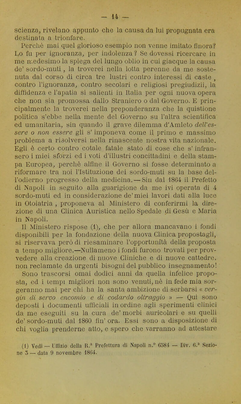 scienza, rivelano appunto che la causa da lui propugnata era destinata a ti-ionfore. Percliò mai quel glorioso esempio non venne imitato finora? Lo fu per ignoranza^ per indolenza? Se dovessi ricercare in me medesimo la spiega del lungo oblio in cui giacque la causa de' sordo-muti, la troverei nella lotta perenne da me soste- nuta dal corso di circa tre lustri contro interessi di caste , contro l'ignoranza^ contro secolari e religiosi pregiudizii, la diffidenza e l'apatia si salienti in Italia per ogni nuova opera che non sia promossa dallo Straniero o dal Governo. E prin- cipalmente la troverei nella preponderanza che la quistione politica s'ebbe nella mente del Governo su l'altra scientifica ed umanitaria, sin quando il grave dilemma d'Amleto dell'es- sere o non essere gli s'imponeva come il primo e massimo problema a risolversi nella rinascente nostra vita nazionale. Egli è certo contro cotale fatale stato di cose che s'infran- sero i miei sforzi ed i voti d'illustri concittadini e della stam- pa Europea^ perchè alfine il Governo si fosse determinato a riformare tra noi l'Istituzione dei sordo-muti su la base del- l'odierno progresso della medicina. — Sin dal 1864 il Prefetto di Napoli in seguito alla guarigione da me ivi operata di 4 sordo-muti ed inconsiderazione de'miei lavori dati alla luce in Otoiatria , proponeva al Ministero di conferirmi la dire- zione di una Clinica Auristica nello Spedale di Gesù e Maria in NapoH. Il Ministero rispose (1)^ che per allora mancavano i fondi disponibili per la fondazione della nuova Clinica propostagli, si riservava però di riesaminare l'opportunità della proposta a tempo migliore.—Nullameno i fondi furono trovati per prov- vedere alla creazione di nuove Cllniche e di nuove cattedre, non reclamate da urgenti bisogni del pubblico insegnamento! Sono trascorsi omai dodici anni da quella infelice propo- sta, ed i tempi migliori non sono venuti, nè in fede mia sor- geranno mai per chi ha la santa ambizione di serbarsi « ver- gin di servo encomio e di codardo oltraggio » — Qui sono deposti i documenti ufficiaU in ordine agU sperimenti clinici da me eseguiti su la cura de' morbi auricolari e su quelli de' sordo-muti dal 1860 fin' ora. Essi sono a disposizione di chi voglia prenderne atto, e spero che varranno ad attestare (1) Vedi — Uffizio della R.^* Prefettura di Napoli n.° 0381 — Div. 6.'' Sezio- ne 3 — data 9 novembre 1804.