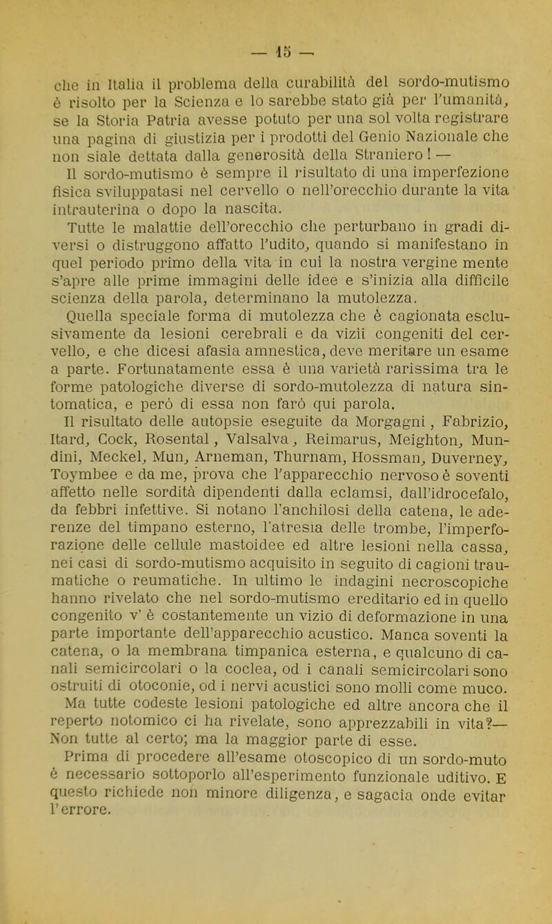 che in Italia il problema della curabilità del sordo-mutismo è risolto per la Scienza e lo sarebbe stato già per l'umanità, se la Storia Patria avesse potuto per una sol volta registrare una pagina di giustizia per i prodotti del Genio Nazionale che non siale dettata dalla generosità della Straniero ! — Il sordo-mutismo è sempre il risultato di una imperfezione fìsica sviluppatasi nel cervello o nell'orecchio durante la vita intrauterina o dopo la nascita. Tutte le malattie dell'orecchio che perturbano in gradi di- versi 0 distruggono affatto Tudito, quando si manifestano in quel periodo primo della vita in cui la nostra vergine mente s'apre alle prime immagini delle idee e s'inizia alla difflcile scienza della parola, determinano la mutolezza. Quella speciale forma di mutolezza che è cagionata esclu- sivamente da lesioni cerebrali e da vizii congeniti del cer- vellOj e che dicesi afasia amnestica, deve meritare un esame a parte. Fortunatamente essa è una varietà rarissima tra le forme patologiche diverse di sordo-mutolezza di natura sin- tomatica, e però di essa non farò qui parola. Il risultato delle autopsie eseguite da Morgagni, Fabrizio, Itard, Cock, Rosental, Valsalva, Reimarus, Meighton, Mun- dini, Meckel, Mun, Arneman, Thurnam, Hossman, Duverney, Toymbee e da me, prova che l'apparecchio nervoso è soventi affetto nelle sordità dipendenti dalla eclamsi, dall'idrocefalo, da febbri infettive. Si notano l'anchilosi della catena, le ade- renze del timpano esterno, l'atresia delle trombe, l'imperfo- razione delle cellule mastoidee ed altre lesioni nella cassa, nei casi di sordo-mutismo acquisito in seguito di cagioni trau- matiche o reumatiche. In ultimo le indagini necroscopiche hanno rivelato che nel sordo-mutismo ereditario ed in quello congenito v' è costantemente un vizio di deformazione in una parte importante dell'apparecchio acustico. Manca soventi la catena, o la membrana timpanica esterna, e qualcuno di ca- nali semicircolari o la coclea, od i canah semicircolari sono ostruiti di otoconie, od i nervi acustici sono molli come muco. Ma tutte codeste lesioni patologiche ed altre ancora che il reperto notomico ci ha rivelate, sono apprezzabih in vita?— Non tutte al certo; ma la maggior parte di esse. Prima di procedere all'esame otoscopico di un sordo-muto è necessario sottoporlo all'esperimento funzionale uditivo. E questo richiede non minore diligenza, e sagacia onde evitar r errore.