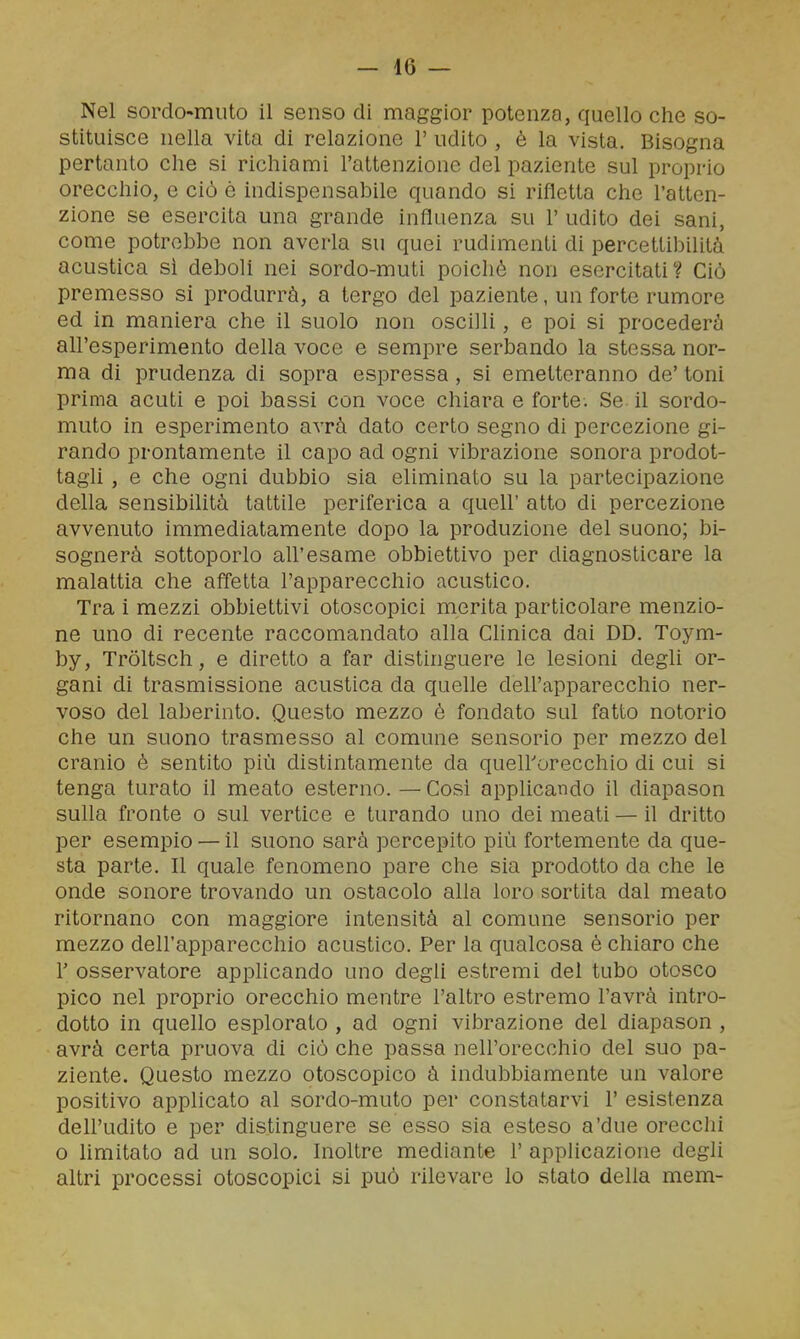 Nel sordo-muto il senso di maggior potenza, quello che so- stituisce nella vita di relaziono 1' udito , è la vista. Bisogna pertanto che si richiami l'attenzione del paziente sul proprio orecchio, e ciò ó indispensabile quando si rifletta che l'atten- zione se esercita una grande influenza su 1' udito dei sani, come potrebbe non averla su quei rudimenti di percettibilità acustica si deboli nei sordo-muti poiché non esercitati? Ciò premesso si produrrà, a tergo del paziente, un forte rumore ed in maniera che il suolo non oscilli, e poi si procederà all'esperimento della voce e sempre serbando la stessa nor- ma di prudenza di sopra espressa , si emetteranno de' toni prima acuti e poi bassi con voce chiara e forte. Se il sordo- muto in esperimento avrà dato certo segno di percezione gi- rando prontamente il capo ad ogni vibrazione sonora prodot- tagli , e che ogni dubbio sia eliminato su la partecipazione della sensibilità tattile periferica a queir atto di percezione avvenuto immediatamente dopo la produzione del suono; bi- sognerà sottoporlo all'esame obbiettivo per diagnosticare la malattia che affetta l'apparecchio acustico. Tra i mezzi obbiettivi otoscopici merita particolare menzio- ne uno di recente raccomandato alla Clinica dai DD. Toym- by, Tròltsch, e diretto a far distinguere le lesioni degli or- gani di trasmissione acustica da quelle dell'apparecchio ner- voso del laberinto. Questo mezzo è fondato sul fatto notorio che un suono trasmesso al comune sensorio per mezzo del cranio è sentito più distintamente da queirorecchio di cui si tenga turato il meato esterno.—Così applicando il diapason sulla fronte o sul vertice e turando uno dei meati — il dritto per esempio — il suono sarà percepito più fortemente da que- sta parte. Il quale fenomeno pare che sia prodotto da che le onde sonore trovando un ostacolo alla loro sortita dal meato ritornano con maggiore intensità al comune sensorio per mezzo dell'apparecchio acustico. Per la qualcosa è chiaro che 1' osservatore appHcando uno degli estremi del tubo otosco pico nel proprio orecchio mentre l'altro estremo l'avrà intro- dotto in quello esplorato , ad ogni vibrazione del diapason , avrà certa pruova di ciò che passa nell'orecchio del suo pa- ziente. Questo mezzo otoscopico à indubbiamente un valore positivo applicato al sordo-muto per constatarvi 1' esistenza dell'udito e per distinguere se esso sia esteso a'due orecchi o limitato ad un solo. Inoltre mediante 1' applicazione degli altri processi otoscopici si può rilevare lo stato della mem-