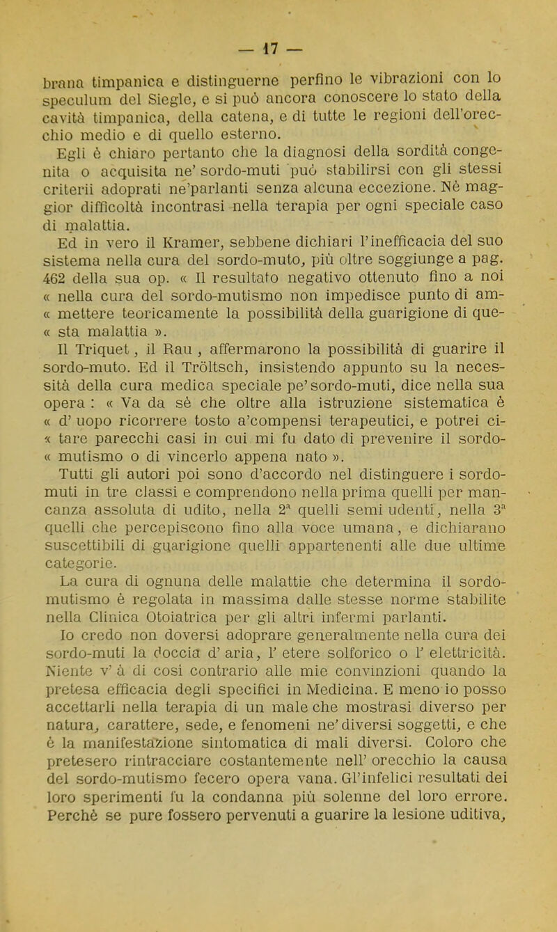 brana timpanica e distinguerne perfino le vibrazioni con lo speculum del Siegle, e si può ancora conoscere lo stato della cavità timpanica, della catena, e di tutte le regioni dell'orec- chio medio e di quello esterno. Egli è chiaro pertanto che la diagnosi della sordità conge- nita 0 acquisita ne' sordo-muti può stabilirsi con gli stessi criterii adoprati ne'parlanti senza alcuna eccezione. Nè mag- gior difficoltà incontrasi nella terapia per ogni speciale caso di nialattia. Ed in vero il Kramer, sebbene dichiari l'inefficacia del suo sistema nella cura del sordo-muto^ più oltre soggiunge a pag. 462 della sua op. « Il resultato negativo ottenuto fino a noi « nella cura del sordo-mutismo non impedisce punto di am- « mettere teoricamente la possibilità della guarigione di que- « sta malattia ». Il Triquet, il Rau , affermarono la possibilità di guarire il sordo-muto. Ed il Tròltsch, insistendo appunto su la neces- sità della cura medica speciale pe' sordo-muti, dice nella sua opera : « Va da sè che oltre alla istruzione sistematica è « d' uopo ricorrere tosto a'compensi terapeutici, e potrei ci- « tare parecchi casi in cui mi fu dato di prevenire il sordo- « mutismo o di vincerlo appena nato ». Tutti gli autori poi sono d'accordo nel distinguere i sordo- muti in tre classi e comprendono nella prima quelli per man- canza assoluta di udito, nella 2''* quelli semi udenti, nella 3''' quein che percepiscono fino alla voce umana, e dichiarano suscettibili di guarigione quelli appartenenti alle due ultime categorie. La cura di ognuna delle malattie che determina il sordo- mutismo è regolata in massima dalle stesse norme stabilite nella Clinica Otoiatrica per gli altri infermi parlanti. Io credo non doversi adoprare generalmente nella cura dei sordo-muti la doccia d'aria, Y etere solforico o V elettricità. Niente v' à di cosi contrario alle mie convinzioni quando la pretesa efficacia degli specifici in Medicina. E meno io posso accettarli nella terapia di un male che mostrasi diverso per natura^ carattere, sede, e fenomeni ne' diversi soggetti, e che è la manifestazione sintomatica di mali diversi. Coloro che pretesero rintracciare costantemente nell' orecchio la causa del sordo-mutismo fecero opera vana. Gl'infelici resultati dei loro sperimenti fu la condanna più solenne del loro errore. Perchè se pure fossero pervenuti a guarire la lesione uditiva.