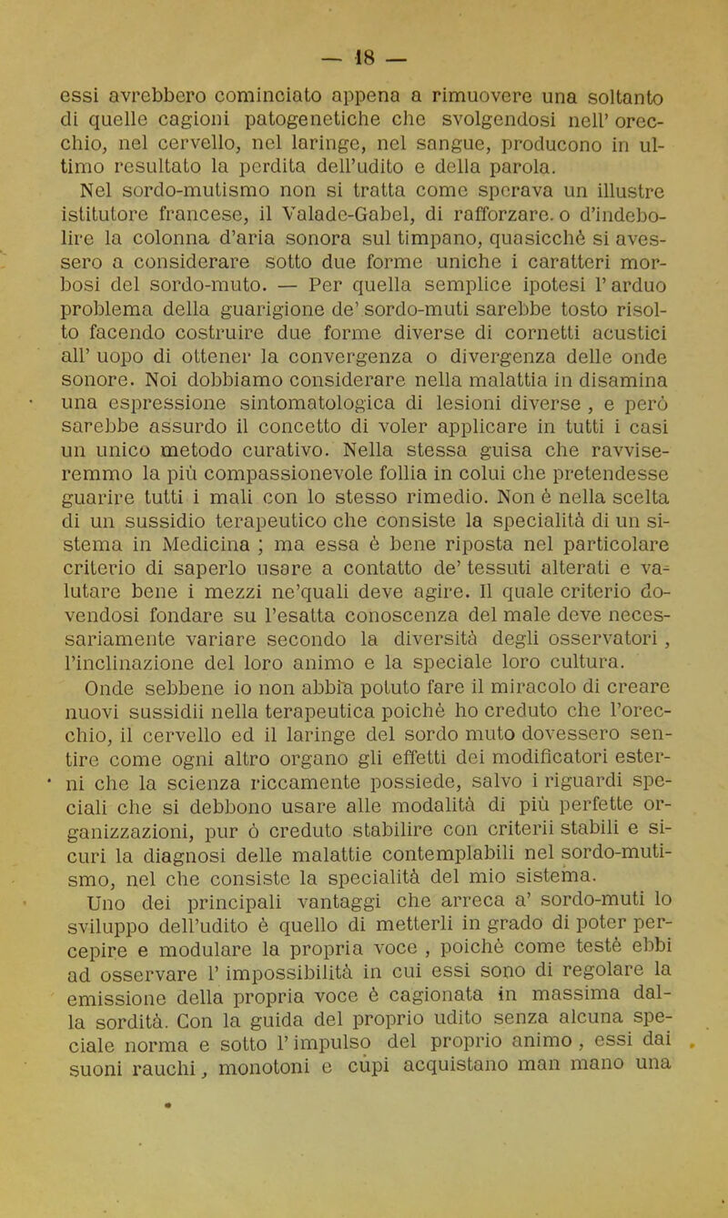 essi avrebbero cominciato appena a rimuovere una soltanto di quelle cagioni patogenetiche che svolgendosi nell' orec- chio, nel cervello, nel laringe, nel sangue, producono in ul- timo resultato la perdita dell'udito e della parola. Nel sordo-mutismo non si tratta come sperava un illustre istitutore francese, il Valade-Gabel, di rafforzare, o d'indebo- lire la colonna d'aria sonora sul timpano, quasicchè si aves- sero a considerare sotto due forme uniche i caratteri mor- bosi del sordo-muto. — Per quella semplice ipotesi l'arduo problema della guarigione de' sordo-muti sarebbe tosto risol- to facendo costruire due forme diverse di cornetti acustici all' uopo di ottener la convergenza o divergenza delle onde sonore. Noi dobbiamo considerare nella malattia in disamina una espressione sintomatologica di lesioni diverse , e però sarebbe assurdo il concetto di voler applicare in tutti i casi un unico metodo curativo. Nella stessa guisa che ravvise- remmo la più compassionevole follia in colui che pretendesse guarire tutti i mali con lo stesso rimedio. Non è nella scelta di un sussidio terapeutico che consiste la specialità di un si- stema in Medicina ; ma essa è bene riposta nel particolare criterio di saperlo usare a contatto de' tessuti alterati e va- lutare bene i mezzi ne'quali deve agire. Il quale criterio do- vendosi fondare su l'esatta conoscenza del male deve neces- sariamente variare secondo la diversità degli osservatori, l'inclinazione del loro animo e la speciale loro cultura. Onde sebbene io non abbia potuto fare il miracolo di creare nuovi sassidii nella terapeutica poiché ho creduto che l'orec- chio, il cervello ed il laringe del sordo muto dovessero sen- tire come ogni altro organo gli effetti dei modificatori ester- • ni che la scienza riccamente possiede, salvo i riguardi spe- ciali che si debbono usare alle modalità di più perfette or- ganizzazioni, pur ò creduto stabilire con criterii stabili e si- curi la diagnosi delle malattie contemplabili nel sordo-muti- smo, nel che consiste la specialità del mio sisteina. Uno dei principali vantaggi che arreca a' sordo-muti lo sviluppo dell'udito è quello di metterli in grado di poter per- cepire e modulare la propria voce , poiché come testé ebbi ad osservare l'impossibilità in cui essi sono di regolare la emissione della propria voce é cagionata in massima dal- la sordità. Con la guida del proprio udito senza alcuna spe- ciale norma e sotto l'impulso del proprio animo , essi dai . suoni rauchi, monotoni e cupi acquistano man mano una