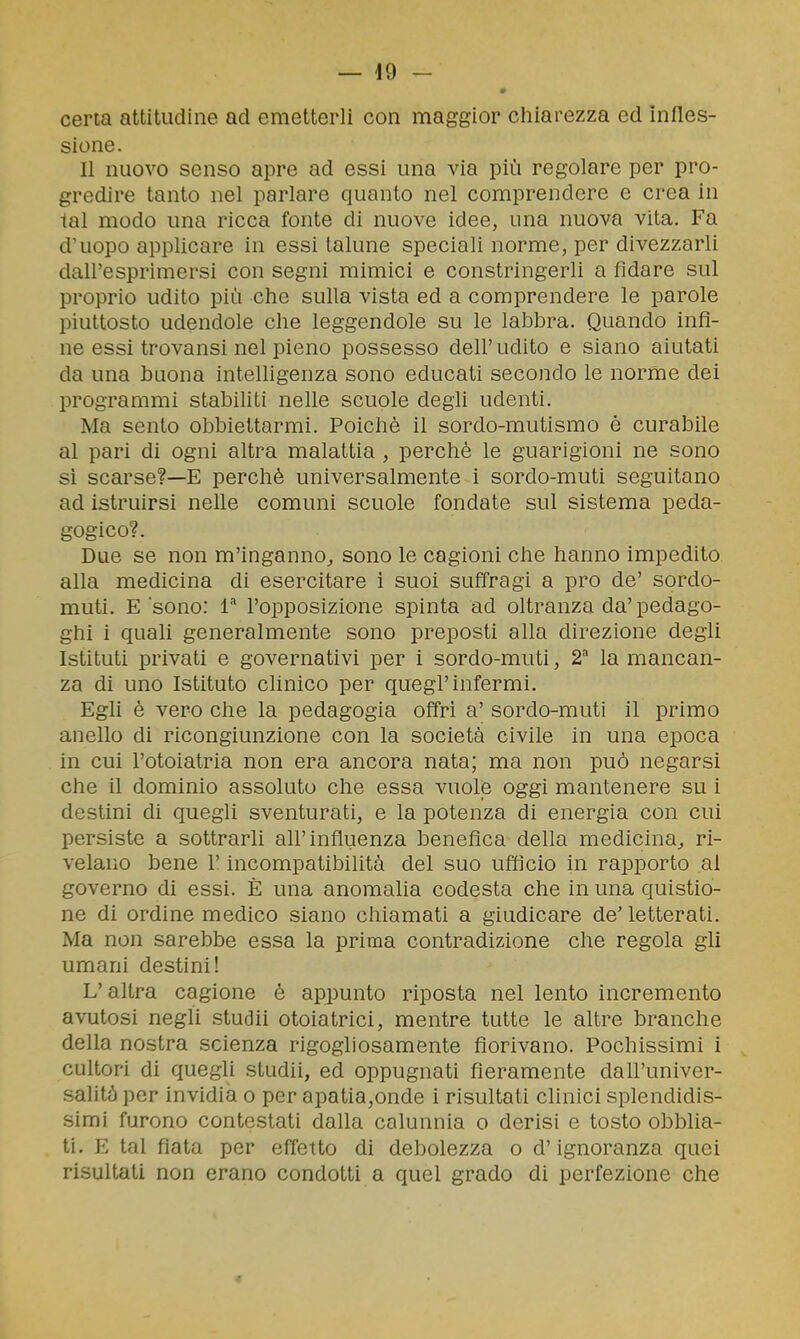 — -19 - certa attitudine ad emetterli con maggior cliiarezza ed infles- sione. Il nuovo senso apre ad essi una via più regolare per pro- gredire tanto nel parlare quanto nel comprendere e crea in tal modo una ricca fonte di nuove idee, una nuova vita. Fa d'uopo applicare in essi talune speciali norme, per divezzarli dall'esprimersi con segni mimici e constringerli a fidare sul proprio udito più che sulla vista ed a comprendere le parole piuttosto udendole che leggendole su le labbra. Quando infi- ne essi trovansi nel pieno possesso dell'udito e siano aiutati da una buona inteUigenza sono educati secondo le norme dei programmi stabiliti nelle scuole degli udenti. Ma sento obbiettarmi. Poiché il sordo-mutismo è curabile al pari di ogni altra malattia , perchè le guarigioni ne sono si scarse?—E perchè universalmente i sordo-muti seguitano ad istruirsi nelle comuni scuole fondate sul sistema peda- gogico?. Due se non m'inganno^ sono le cagioni che hanno impedito alla medicina di esercitare i suoi suffragi a prò de' sordo- muti. E sono: l'opposizione spinta ad oltranza da' pedago- ghi i quali generalmente sono preposti alla direzione degli Istituti privati e governativi per i sordo-muti, 2 la mancan- za di uno Istituto clinico per quegl'infermi. Egli è vero che la pedagogia offri a' sordo-muti il primo anello di ricongiunzione con la società civile in una epoca in cui l'otoiatria non era ancora nata; ma non può negarsi che il dominio assoluto che essa vuole oggi mantenere su i destini di quegli sventurati, e la potenza di energia con cui persiste a sottrarli all'influenza benefica della medicina^ ri- velano bene l'incompatibilità del suo ufficio in rapporto al governo di essi. È una anomalia codesta che in una quistio- ne di ordine medico siano chiamati a giudicare de' letterati. Ma non sarebbe essa la prima contradizione che regola gli umani destini! L'altra cagione è appunto riposta nel lento incremento avutosi negli studii otoiatrici, mentre tutte le altre branche della nostra scienza rigogliosamente fiorivano. Pochissimi i cultori di quegh studii, ed oppugnati fieramente dah'univer- salità per invidia o per apatia,onde i risultati clinici splendidis- simi furono contestati dalla calunnia o derisi e tosto obblia- ti. E tal fiata per effetto di debolezza o d'ignoranza quei risultati non erano condotti a quel grado di perfezione che