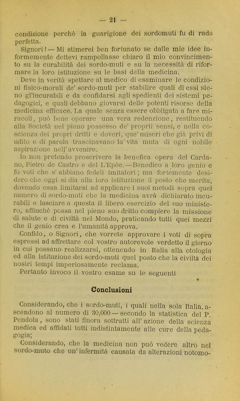condizione perchè la guarigione dei sordomuti fu di rado perfetta. Signori ! — Mi stimerei ben fortunato se dalle mie idee in- formemente dettevi rampollasse chiaro il mio convincimen- to su la curabilità dei sordo-muti e su la necessità di rifor- mare la loro istituzione su le basi della medicina. Deve in verità spettare al medico di esaminare le condizio- ni fisico-morali de' sordo-muti per stabilire quali di essi sie- no gl'incurabili e da confidarsi agli spedienti dei sistemi pe- dagogici, e quali debbano giovarsi delle potenti risorse della medicina efficace. La quale senza essere obbligata a fare mi- racoli^ può bene operare una vera redenzione, restituendo alla Società nel pieno possesso de' proprii sensi, e nella co- scienza dei propri dritti e doveri^ que' miseri che già privi di udito e di parola trascinavano la'vita muta di ogni nobile aspirazione nell'avvenire. Io non pretendo proscrivere la benefica opera dei Carda- no, Pietro de Castro e del L'Epèe.—Benedico a loro genio e fo voti che s' abbiano fedeli imitatori ; ma fortemente desi- dero che oggi si dia alla loro istituzione il posto che merita, dovendo essa limitarsi ad apphcare i suoi metodi sopra quel numero di sordo-muti che la medicina avrà dichiarato incu- rabili e lasciare a questa il libero esercizio del suo ministe- ro^ affinchè possa nel pieno suo dritto compiere la missione di salute e di civiltà nel Mondo, praticando tutti quei mezzi che il genio crea e l'umanità approva. Confido, o Signori, che vorrete approvare i voti di sopra espressi ad affrettare col vostro autorevole verdetto il giorno in cui possano realizzarsi, ottenendo in Italia alla otologia ed alla istituzione dei sordo-muti quel posto che la civiltà dei nostri tempi imperiosamente reclama. Pertanto invoco il vostro esame su le seguenti Conclusioni Considerando, che i sordo-muti, i quali nella sola Itaha. a- scendono al numero di 30,000 — secondo la statistica del'p. Pendola, sono stati finora sottratti all' azione della scienza medica ed affidati tutti indistintamente alle cure della peda- gogia; Considerando, che la medicina non può vedere altro nel sordo-muto che un' infermità causata da alterazioni notomo-