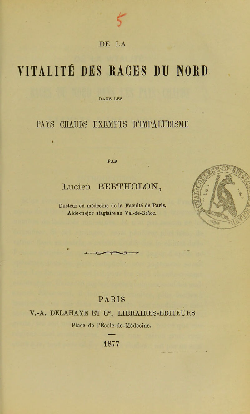 DE LA VITALITÉ DES RACES DU NORD DANS LES PAYS CHAUDS EXEMPTS D'IMPALUDISM PAR Lucien BEETHOLOE, Docteur en médecine de la Faculté de Paris, Aide-major stagiaire au Val-de-GrAcc. PARTS V.-A. DELAHAYE ET C, LIBRAIRES-ÉDITEUKS Place de l'École-de-Médecine. 1877