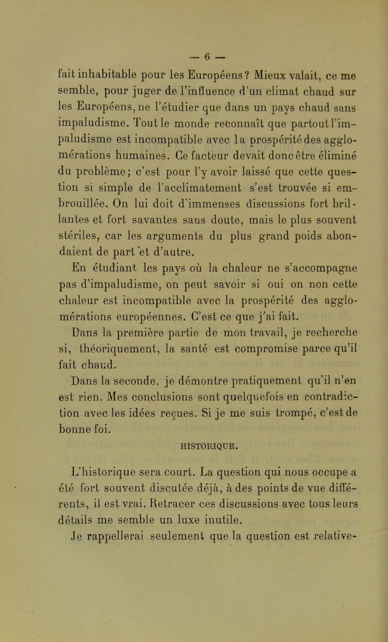 fait inhabitable pour les Européens? Mieux valait, ce me semble, pour juger de l'influence d'un climat chaud sur les Européens, ne l'étudier que dans un pays chaud sans impaludisme. Tout le monde reconnaît que partout l'im- paludisme est incompatible avec la prospérité des agglo- mérations humaines. Ce facteur devait donc être éliminé du problème; c'est pour l'y avoir laissé que cette ques- tion si simple de l'acclimatement s'est trouvée si em- brouillée. On lui doit d'immenses discussions fort bril- lantes et fort savantes sans doute, mais le plus souvent stériles, car les arguments du plus grand poids abon- daient de part *et d'autre. En étudiant les pays où la chaleur ne s'accompagne pas d'impaludisme, on peut savoir si oui on non cette chaleur est incompatible avec la prospérité des agglo- mérations européennes. C'est ce que j'ai fait. Dans la première partie de mon travail, je recherche si, théoriquement, la santé est compromise parce qu'il fait chaud. Dans la seconde, je démontre pratiquement qu'il n'en est rien. Mes conclusions sont quelquefois en contradic- tion avec les idées reçues. Si je me suis trompé, c'est de bonne foi. HISTORIQUE. L'historique sera court. La question qui nous occupe a été fort souvent discutée déjà, à des points de vue diff'é- rents, il est vrai. Retracer ces discussions avec tous leurs détails me semble un luxe inutile. Je rappellerai seulement que la question est relative-