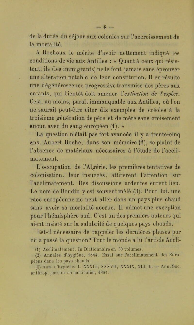 de la durée du séjour aux colonies sur raccroissement de la mortalité. A Rochoux le mérite d'avoir nettement indiqué les conditions dévie aux Antilles : « Quanta ceux qui résis- tent, ils (les immigrants) ne le font jamais sans éprouver une altération notable de leur constitution. Il en résulte une dégénérescence progressive transmise des pères aux enfants, qui bientôt doit amener Yextinction de l'espèce. Cela, au moins, paraît immanquable aux Antilles, oiî l'on ne saurait peut-être citer dix exemples de créoles à la troisième génération de père et de mère sans croisement aucun avec du sang européen (1). » La question n'était pas fort avancée il y a trente-cinq ans. Aubert Roche, dans son mémoire (2), se plaint de l'absence de matériaux nécessaires à l'étude de l'accli- matement. L'occupation de l'Algérie, les premières tentatives de colonisation, leur insuccès, attirèrent l'attention sur l'acclimatement. Des discussions ardentes eurent lieu. Le nom de Boudin y est souvent mêlé (3). Pour lui, une race européenne ne peut aller dans un pays plus chaud sans avoir sa mortalité accrue. Il admet une exception pour l'hémisphère sud. C'est un des premiers auteurs qui aient insisté sur la salubrité de quelques pays chauds. Est-il nécessaire de rappeler les dernières phases par où a passé la question? Tout le monde a lu l'article Accli- (1) Acclimatement. In Dictionnaire en 30 volumes. (2) Annales d'hygiène, 1844. Essai sur racclimatement des Euro- péens dans les pays chauds. (S) Anr. d'hygiène, t. XXXIII, XXXVII, XXXIX, XLI, L. — Ann. Soc. anthrop. passim en particulier, 186!.