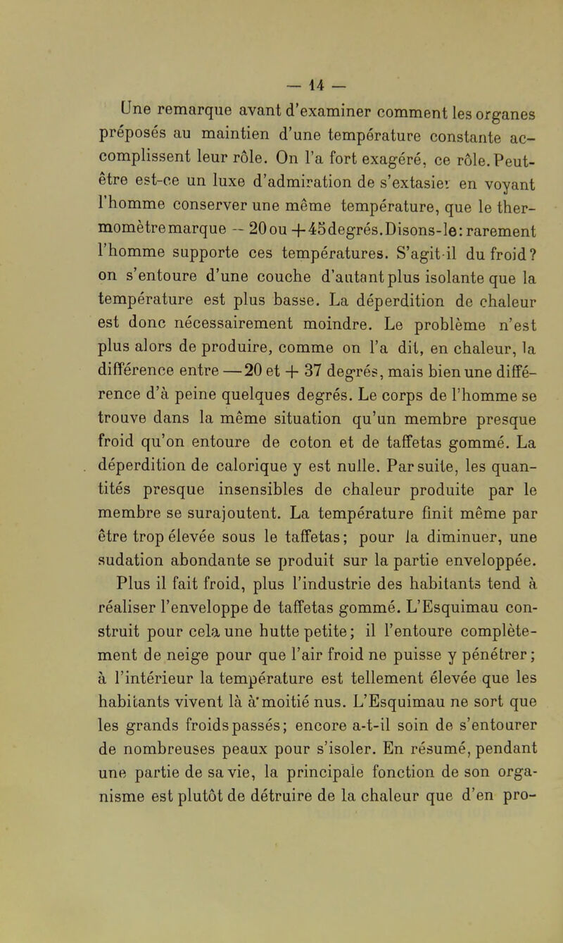 — 44 — Une remarque avant d'examiner comment les organes préposés au maintien d'une température constante ac- complissent leur rôle. On l'a fort exagéré, ce rôle.Peut- être est-ce un luxe d'admiration de s'extasiei en voyant l'homme conserver une même température, que le ther- momètre marque - 20ou +45degrés.Disons-le: rarement l'homme supporte ces températures. S'agit il du froid? on s'entoure d'une couche d'autant plus isolante que la température est plus basse. La déperdition de chaleur est donc nécessairement moindre. Le problème n'est plus alors de produire, comme on l'a dit, en chaleur, la différence entre —20 et + 37 degrés, mais bien une diffé- rence d'à peine quelques degrés. Le corps de l'homme se trouve dans la même situation qu'un membre presque froid qu'on entoure de coton et de taffetas gommé. La déperdition de calorique y est nulle. Par suite, les quan- tités presque insensibles de chaleur produite par le membre se surajoutent. La température finit même par être trop élevée sous le taffetas ; pour la diminuer, une sudation abondante se produit sur la partie enveloppée. Plus il fait froid, plus l'industrie des habitants tend à réaliser l'enveloppe de taffetas gommé. L'Esquimau con- struit pour cela une hutte petite; il l'entoure complète- ment de neige pour que l'air froid ne puisse y pénétrer; à l'intérieur la température est tellement élevée que les habitants vivent là à'moitié nus. L'Esquimau ne sort que les grands froids passés; encore a-t-il soin de s'entourer de nombreuses peaux pour s'isoler. En résumé, pendant une partie de sa vie, la principale fonction de son orga- nisme est plutôt de détruire de la chaleur que d'en pro-