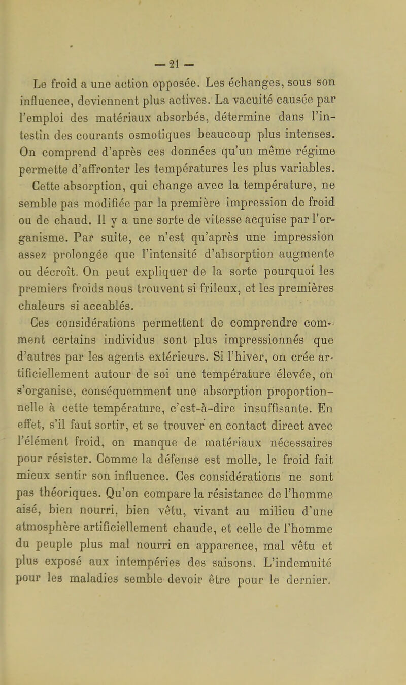 Le froid a une action opposée. Les échanges, sous son influence, deviennent plus actives. La vacuité causée par l'emploi des matériaux absorbés, détermine dans l'in- testin des courants osmotiques beaucoup plus intenses. On comprend d'après ces données qu'un même régime permette d'affronter les températures les plus variables. Cette absorption, qui change avec la température, ne semble pas modifiée par la première impression de froid ou de chaud. Il y a une sorte de vitesse acquise par l'or- ganisme. Par suite, ce n'est qu'après une impression assez prolongée que l'intensité d'absorption augmente ou décroît. On peut exphquer de la sorte pourquoi les premiers froids nous trouvent si frileux, et les premières chaleurs si accablés. Ces considérations permettent de comprendre com- ment certains individus sont plus impressionnés que d'autres par les agents extérieurs. Si l'hiver, on crée ar- tificiellement autour de soi une température élevée, on s'organise, conséquemment une absorption proportion- nelle à cette température, c'est-à-dire insuffisante. En effet, s'il faut sortir, et se trouver en contact direct avec l'élément froid, on manque de matériaux nécessaires pour résister. Gomme la défense est molle, le froid fait mieux sentir son influence. Ces considérations ne sont pas théoriques. Qu'on compare la résistance de l'homme aisé, bien nourri, bien vêtu, vivant au milieu d'une atmosphère artificiellement chaude, et celle de l'homme du peuple plus mal nourri en apparence, mal vêtu et plus exposé aux intempéries des saisons. L'indemnité pour les maladies semble devoir être pour le dernier.