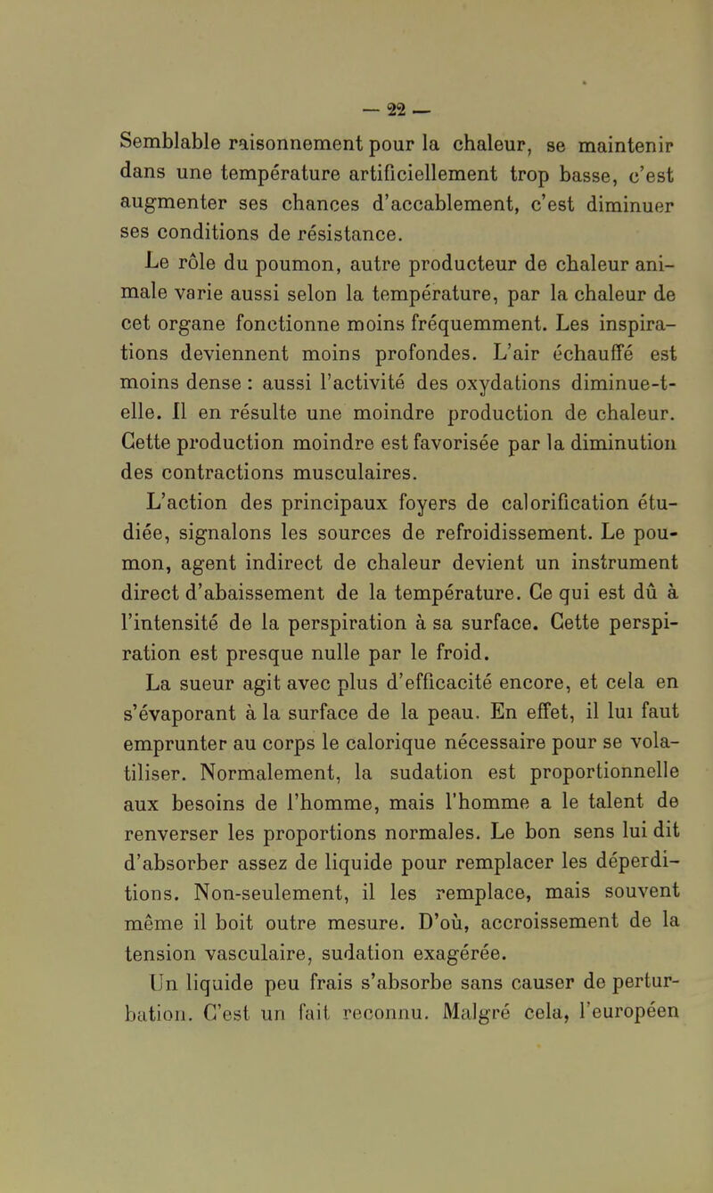 Semblable raisonnement pour la chaleur, se maintenir dans une température artificiellement trop basse, c'est augmenter ses chances d'accablement, c'est diminuer ses conditions de résistance. Le rôle du poumon, autre producteur de chaleur ani- male varie aussi selon la température, par la chaleur de cet organe fonctionne moins fréquemment. Les inspira- tions deviennent moins profondes. L'air échauffé est moins dense : aussi l'activité des oxydations diminué-t- elle, n en résulte une moindre production de chaleur. Cette production moindre est favorisée par la diminution des contractions musculaires. L'action des principaux foyers de calorification étu- diée, signalons les sources de refroidissement. Le pou- mon, agent indirect de chaleur devient un instrument direct d'abaissement de la température. Ce gui est dû à l'intensité de la perspiration à sa surface. Cette perspi- ration est presque nulle par le froid. La sueur agit avec plus d'efficacité encore, et cela en s'évaporant à la surface de la peau. En effet, il lui faut emprunter au corps le calorique nécessaire pour se vola- tiliser. Normalement, la sudation est proportionnelle aux besoins de l'homme, mais l'homme a le talent de renverser les proportions normales. Le bon sens lui dit d'absorber assez de liquide pour remplacer les déperdi- tions. Non-seulement, il les remplace, mais souvent même il boit outre mesure. D'oii, accroissement de la tension vasculaire, sudation exagérée. Un liquide peu frais s'absorbe sans causer de pertur- bation. C'est un fait reconnu. Malgré cela, l'européen