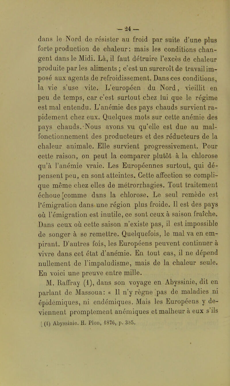 — 34 — dans le Nord de résister au froid par suite d'une plus forte production de chaleur : mais les conditions chan- gent dans le Midi. Là, il faut détruire l'excès de chaleur produite par les aliments ; c'est un surcroît de travail im- posé aux agents de refroidissement. Dans ces conditions, la vie s'use vite. L'européen du Nord, vieillit en peu de temps, car c'est surtout chez lui que le régime est mal entendu. L'anémie des pays chauds survient ra- pidement chez eux. Quelques mots sur cette anémie des pays chauds.-Nous avons vu qu'elle est due au mal- fonctionnement des producteurs et des réducteurs de la chaleur animale. Elle survient progressivement. Pour cette raison, on peut la comparer plutôt à la chlorose qu'à l'anémie vraie. Les Européennes surtout, qui dé- pensent peu, en sont atteintes. Cette affection se compli- que même chez elles de métrorrhagies. Tout traitement échoue 'comme dans la chlorose. Le seul remède est l'émigration dans une région plus froide. Il est des pays oii l'émigration est inutile, ce sont ceux à saison fraîche. Dans ceux oii cette saison n'existe pas, il est impossible de songer à se remettre. Quelquefois, le mal va en em- pirant. D'autres fois, les Européens peuvent continuer à vivre dans cet état d'anémie. En tout cas, il ne dépend nullement de l'impaludisme, mais de la chaleur seule. En voici une preuve entre mille. M. Raffray (1), dans son voyage en Abyssinie, dit en parlant de Massoua: « 11 n'y règne'pas de maladies ni épidémiques, ni endémiques. Mais les Européens y de- viennent promptement anémiques et malheur à eux s'ils [ (!) Abyssinie. H. Pion, 1876, p. 3bS.