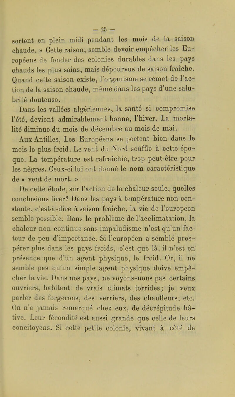 -as- sortent en plein midi pondant les mois de la saison chaude. » Cette raison, semble devoir empêcher les Eu- ropéens de fonder des colonies durables dans les pays chauds les plus sains, mais dépourvus de saison fraîche. Quand cette saison existe, l'organisme se remet de l'ac- tion de la saison chaude, même dans les pays d'une salu- brité douteuse. Dans les vallées algériennes, la santé si compromise l'été, devient admirablement bonne, l'hiver. La morta- lité diminue du mois de décembre au mois de mai. Aux Antilles, Les Européens se portent bien dans le mois le plus froid. Le vent du Nord souffle à cette épo- que. La température est rafraîchie, trop peut-être pour les nègres. Ceux-ci lui ont donné le nom caractéristique de « vent de mort. » De cette étude, sur l'action de la chaleur seule, quelles conclusions tirer? Dans les pays à température non con- stante, c'est-à-dire à saison fraîche, la vie de l'européen semble possible. Dans le problème de l'acclimatation, la chaleur non continue sans impaludisme n'est qu'un fac- teur de peu d'importance. Si l'européen a semblé pros-: pérer plus dans les pays froids, c'est que là, il n'est en présence que d'un agent physique, le froid. Or, il ne semble pas qu'un simple agent physique doive empê- cher la vie. Dans nos pays, ne voyons-nous pas certains ouvriers, habitant de vrais climats torrides; je veux parler des forgerons, des verriers, des chauffeurs, etc. On n'a jamais remarqué chez eux, de décrépitude hâ- tive. Leur fécondité est aussi grande que celle de leurs concitoyens. Si cette petite colonie, vivant à côté de