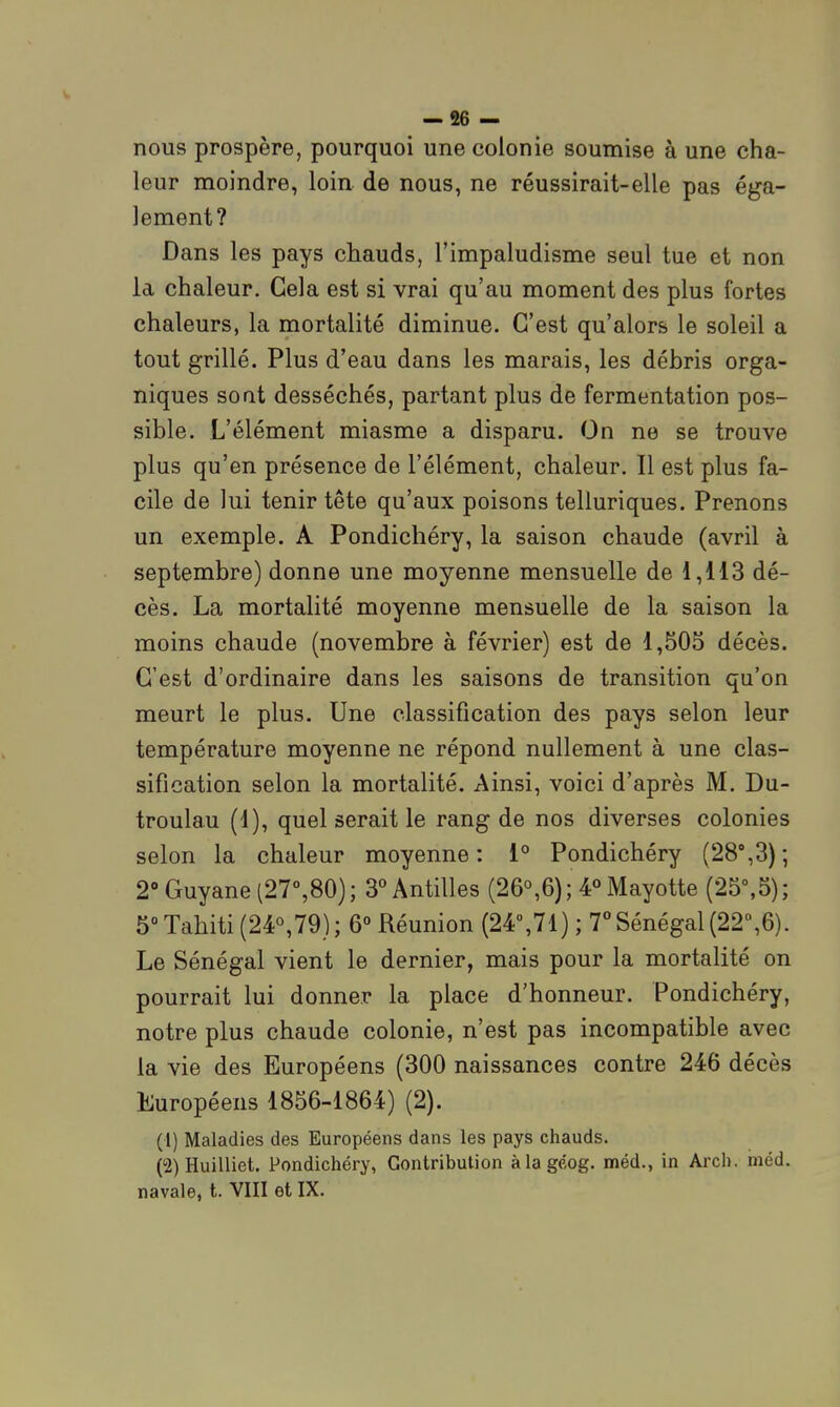 -.26 — nous prospère, pourquoi une colonie soumise à une cha- leur moindre, loin de nous, ne réussirait-elle pas éga- lement? Dans les pays chauds, l'impaludisme seul tue et non la chaleur. Cela est si vrai qu'au moment des plus fortes chaleurs, la mortalité diminue. C'est qu'alors le soleil a tout grillé. Plus d'eau dans les marais, les débris orga- niques soat desséchés, partant plus de fermentation pos- sible. L'élément miasme a disparu. On ne se trouve plus qu'en présence de l'élément, chaleur. Il est plus fa- cile de lui tenir tête qu'aux poisons telluriques. Prenons un exemple. A Pondichéry, la saison chaude (avril à septembre) donne une moyenne mensuelle de 1,113 dé- cès. La mortalité moyenne mensuelle de la saison la moins chaude (novembre à février) est de 1,505 décès. C'est d'ordinaire dans les saisons de transition qu'on meurt le plus. Une classification des pays selon leur température moyenne ne répond nullement à une clas- sification selon la mortalité. Ainsi, voici d'après M. Du- troulau (1), quel serait le rang de nos diverses colonies selon la chaleur moyenne : 1° Pondichéry (28%3) ; 2° Guyane i27°,80); 3° Antilles (26°,6); 4° Mayotte (25%5); 5 Tahiti (24°,79); 6° Réunion (24%71) ; 7° Sénégal (22%6). Le Sénégal vient le dernier, mais pour la mortalité on pourrait lui donner la place d'honneur. Pondichéry, notre plus chaude colonie, n'est pas incompatible avec la vie des Européens (300 naissances contre 246 décès Européens 1856-1864) (2). (1) Maladies des Européens dans les pays chauds. (2) Huilliet. Pondichéry, Contribution àlagftog. méd., in Arch. méd. navale, t. VIII et IX.