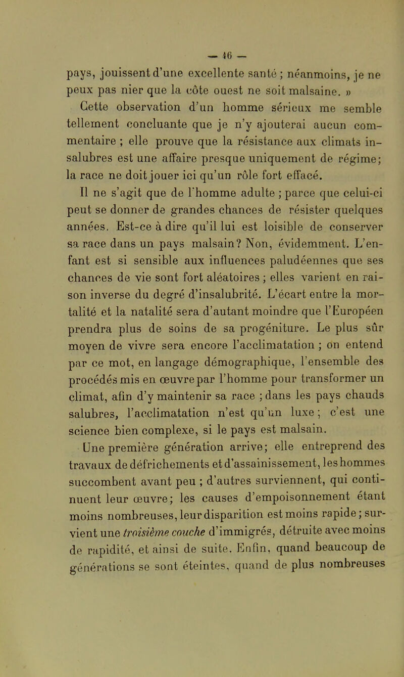 pays, jouissent d'une excellente santé; néanmoins, je ne peux pas nier que la côte ouest ne soit malsaine. » Cette observation d'un homme sérieux me semble tellement concluante que je n'y ajouterai aucun com- mentaire ; elle prouve que la résistance aux climats in- salubres est une affaire presque uniquement de régime; la race ne doit jouer ici qu'un rôle fort effacé. Il ne s'agit que de l'homme adulte ; parce que celui-ci peut se donner de grandes chances de résister quelques années. Est-ce à dire qu'il lui est loisible de conserver sa race dans un pays malsain? Non, évidemment. L'en- fant est si sensible aux influences paludéennes que ses chances de vie sont fort aléatoires ; elles varient en rai- son inverse du degré d'insalubrité. L'écart entre la mor- talité et la natalité sera d'autant moindre que l'Européen prendra plus de soins de sa progéniture. Le plus sûr moyen de vivre sera encore l'acclimatation ; on entend par ce mot, en langage démographique, l'ensemble des procédés mis en œuvre par l'homme pour transformer un climat, afin d'y maintenir sa race ; dans les pays chauds salubres, l'acclimatation n'est qu'un luxe ; c'est une science bien complexe, si le pays est malsain. Une première génération arrive; elle entreprend des travaux de défrichements et d'assainissement, les hommes succombent avant peu ; d'autres surviennent, qui conti- nuent leur œuvre; les causes d'empoisonnement étant moins nombreuses, leur disparition est moins rapide; sur- vient une troisième couche d'immigrés, détruite avec moins de rapidité, et ainsi de suite. Eufin, quand beaucoup de générations se sont éteintes, quand de plus nombreuses