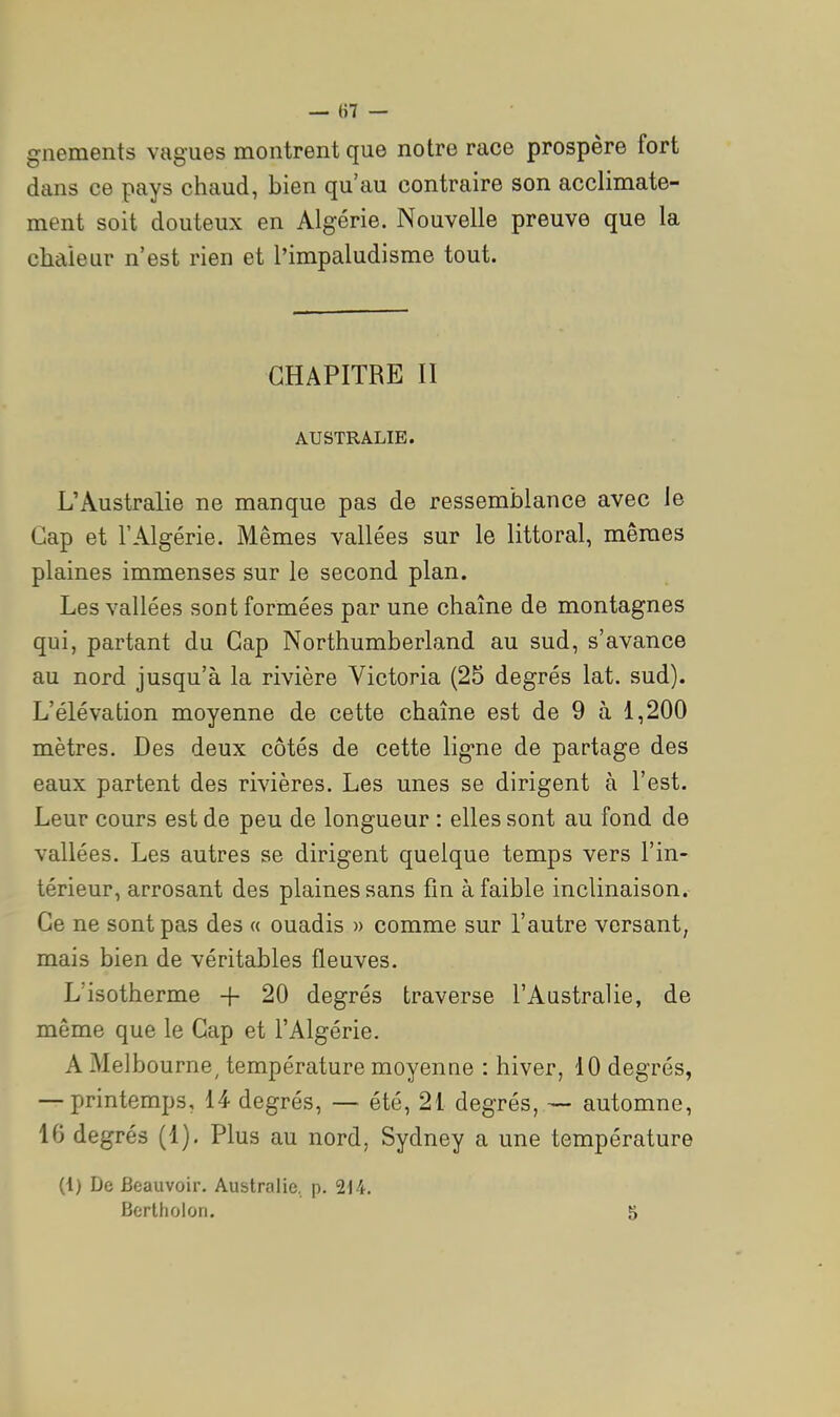 gnements vagues montrent que notre race prospère fort dans ce pays chaud, bien qu'au contraire son acclimate- ment soit douteux en Algérie. Nouvelle preuve que la chaleur n'est rien et l'impaludisme tout. CHAPITRE II AUSTRALIE. L'Australie ne manque pas de ressemblance avec ie Cap et l'Algérie. Mêmes vallées sur le littoral, mêmes plaines immenses sur le second plan. Les vallées sont formées par une chaîne de montagnes qui, partant du Gap Northumberland au sud, s'avance au nord jusqu'à la rivière Victoria (25 degrés lat. sud). L'élévation moyenne de cette chaîne est de 9 à 1,200 mètres. Des deux côtés de cette ligne de partage des eaux partent des rivières. Les unes se dirigent à l'est. Leur cours est de peu de longueur : elles sont au fond de vallées. Les autres se dirigent quelque temps vers l'in- térieur, arrosant des plaines sans fm à faible inclinaison. Ce ne sont pas des « ouadis » comme sur l'autre versant, mais bien de véritables fleuves. L'isotherme + 20 degrés traverse l'Australie, de même que le Cap et l'Algérie. A Melbourne, température moyenne : hiver, 10 degrés, — printemps, 14 degrés, — été, 21 degrés, — automne, 16 degrés (1). Plus au nord, Sydney a une température (1) De Beauvoir. Australie, p. 214. Berlhoion. 5