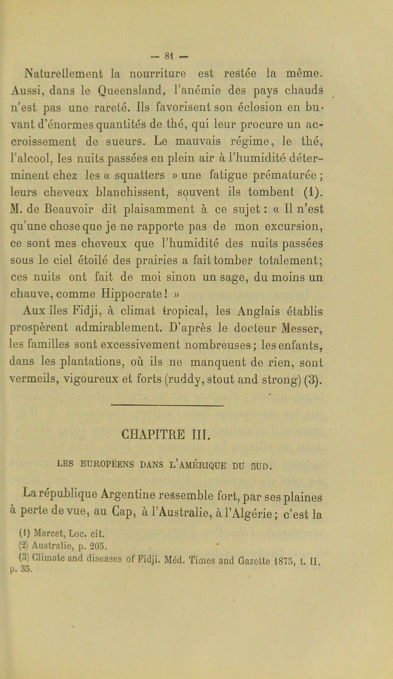 Naturellement la nourriture est restée la même. Aussi, dans le Queensland, l'anémie des pays chauds n'est pas une rareté. Ils favorisent son éclosion en bu- vant d'énormes quantités de thé, qui leur procure un ac- croissement de sueurs. Le mauvais régime, le thé, l'alcool, les nuits passées en plein air à l'humidité déter- minent chez les « squatters » une fatigue prématurée ; leurs cheveux blanchissent, souvent ils tombent (1). M. de Beauvoir dit plaisamment à ce sujet : « Il n'est qu'une chose que je ne rapporte pas de mon excursion, ce sont mes cheveux que l'humidité des nuits passées sous le ciel étoilé des prairies a fait tomber totalement; ces nuits ont fait de moi sinon un sage, du moins un chauve, comme Hippocrate! » Aux îles Fidji, à climat tropical, les Anglais établis prospèrent admirablement. D'après le docteur Messer, les familles sont excessivement nombreuses ; les enfants, dans les plantations, où ils ne manquent de rien, sont vermeils, vigoureux et forts (ruddy, stout and strong) (3). CHAPITRE III. LES EUROPÉENS DANS L AMERIQUE DU SUD. La république Argentine ressemble fort, par ses plaines à perte de vue, au Cap, à l'Australie, à l'Algérie ; c'est la {i) Marcel, Loc. cit. (2) Australie, p. 20.5. (3) Climateand diseases of Fidji. Méd. Times and Gazette 1875, t. II. p. 33.