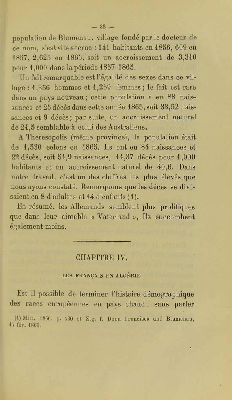 population de Blumenau, village fondé parle docteur de ce nom, s'est vite accrue : 141 habitants en 1856, 609 en 1857, 2,625 en 1865, soit un accroissement de 3,310 pour 1,000 dans la période 1857-1865. Un fait remarquable est l'égalité des sexes dans ce vil- lage : 1,356 hommes et 1,269 femmes; le fait est rare dans un pays nouveau ; cette population a eu 88 nais- sances et 25 décès dans cette année 1865, soit 33,52 nais- sances et 9 décès; par suite, un accroissement naturel de 24,5 semblable à celui des Australiens. A Theresopolis (même province), la population était de 1,530 colons en 1865. Ils ont eu 84 naissances et 22 décès, soit 54,9 naissances, 14,37 décès pour 1,000 habitants et un accroissement naturel de 40,6. Dans notre travail, c'est un des chiffres les plus élevés que nous ayons constaté. Remarquons que les décès se divi- saient en 8 d'adultes et 14 d'enfants (1). En résumé, les Allemands semblent plus prolifiques que dans leur aimable « Vaterland », Ils succombent également moins. CHAPITRE IV. LES FRANÇAIS EN ALGERIE Est-il possible de terminer l'histoire démographique des races européennes en pays chaud, sans parler (1) Mitt. i86G, p. 430 oL Zly. J'. Dona Francisca und Blumenau, il fév. 1866.