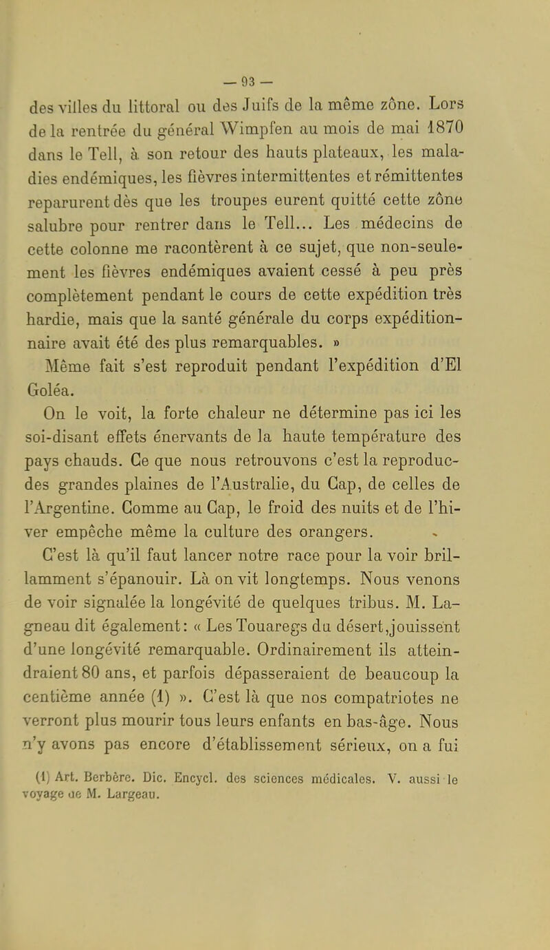 des villes du littoral ou des Juifs de la même zone. Lors de la rentrée du général WimjDfen au mois de mai 1870 dans le Tell, à. son retour des hauts plateaux, les mala- dies endémiques, les fièvres intermittentes et rémittentes reparurent dès que les troupes eurent quitté cette zone salubre pour rentrer dans le Tell... Les médecins de cette colonne me racontèrent à ce sujet, que non-seule- ment les fièvres endémiques avaient cessé à peu près complètement pendant le cours de cette expédition très hardie, mais que la santé générale du corps expédition- naire avait été des plus remarquables. » Même fait s'est reproduit pendant l'expédition d'El Goléa. On le voit, la forte chaleur ne détermine pas ici les soi-disant effets énervants de la haute température des pays chauds. Ce que nous retrouvons c'est la reproduc- des grandes plaines de l'Australie, du Gap, de celles de l'Argentine. Gomme au Gap, le froid des nuits et de l'hi- ver empêche même la culture des orangers. G'est là qu'il faut lancer notre race pour la voir bril- lamment s'épanouir. Là on vit longtemps. Nous venons de voir signalée la longévité de quelques tribus. M. La- gneau dit également: « Les Touaregs du désert,jouissent d'une longévité remarquable. Ordinairement ils attein- draient 80 ans, et parfois dépasseraient de beaucoup la centième année (1) ». G'est là que nos compatriotes ne verront plus mourir tous leurs enfants en bas-âge. Nous n'y avons pas encore d'établissement sérieux, on a fui (1) Art. Berbère. Die. Encycl. des sciences médicales. V. aussi le voyage oe M. Largeau.