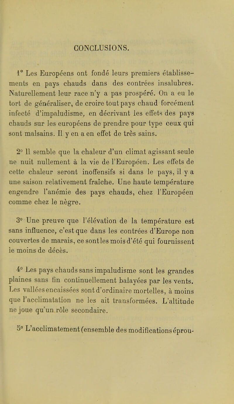 CONCLUSIONS. 1° Les Européens ont fondé leurs premiers établisse- ments en pays chauds dans des contrées insalubres. Naturellement leur race n'y a pas prospéré. On a eu le tort de généraliser, de croire tout pays chaud forcément infecté d'impaludisme, en décrivant les effets des pays chauds sur les européens de prendre pour type ceux qui sont malsains. Il y en a en effet de très sains. 2° 11 semble que la chaleur d'un climat agissant seule ne nuit nullement à la vie de l'Européen. Les effets de cette chaleur seront inoflfensifs si dans le pays, il y a une saison relativement fraîche. Une haute température engendre l'anémie des pays chauds, chez l'Européen comme chez le nègre. 3° Une preuve que l'élévation de la température est sans influence, c'est que dans les contrées d'Europe non couvertes de marais, ce sont les mois d'été qui fournissent le moins de décès. 4° Les pays chauds sans impaludisme sont les grandes plaines sans fin continuellement balayées par les vents. Les vallées encaissées sont d'ordinaire mortelles, à moins que l'acclimatation ne les ait transformées. L'altitude ne joue qu'un rôle secondaire.