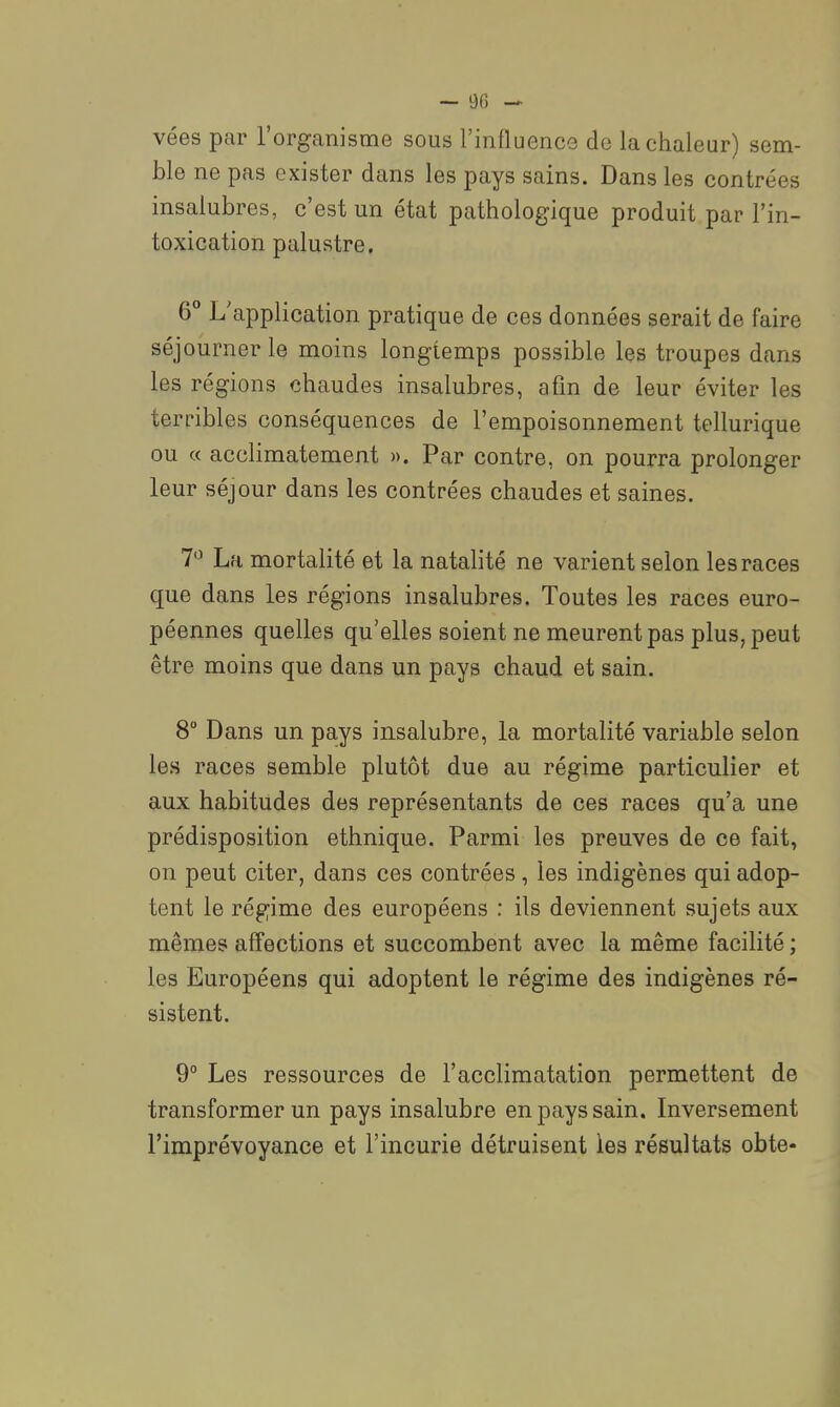 vées par l'organisme sous l'influencG de la chaleur) sem- ble ne pas exister dans les pays sains. Dans les contrées insalubres, c'est un état pathologique produit par l'in- toxication palustre. 6° L'application pratique de ces données serait de faire séjourner le moins longtemps possible les troupes dans les régions chaudes insalubres, afin de leur éviter les terribles conséquences de l'empoisonnement tellurique ou « acclimatement ». Par contre, on pourra prolonger leur séjour dans les contrées chaudes et saines, 7*^ La mortalité et la natalité ne varient selon les races que dans les régions insalubres. Toutes les races euro- péennes quelles qu'elles soient ne meurent pas plus, peut être moins que dans un pays chaud et sain. 8° Dans un pays insalubre, la mortalité variable selon les races semble plutôt due au régime particulier et aux habitudes des représentants de ces races qu'a une prédisposition ethnique. Parmi les preuves de ce fait, on peut citer, dans ces contrées, les indigènes qui adop- tent le régime des européens : ils deviennent sujets aux mêmes affections et succombent avec la même facilité ; les Européens qui adoptent le régime des indigènes ré- sistent. 9° Les ressources de l'acclimatation permettent de transformer un pays insalubre en pays sain. Inversement l'imprévoyance et l'incurie détruisent les résultats obte-