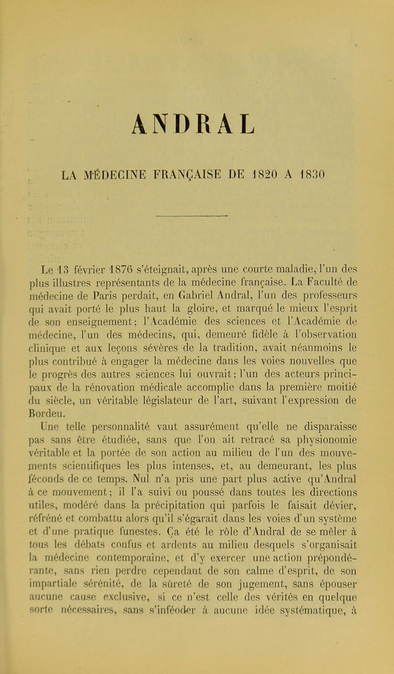 LA xMÉDECINE FRANÇAISE DE i820 A 1830 Le 13 février 1876 s'éteignait, après une courte maladie, l'un des plus illustres représentants de la médecine française. La Faculté de médecine de Paris perdait, en Gabriel Andral, l'un des professeurs qui avait porté le plus haut la gloire, et marqué le mieux l'espi'it de son enseignement; l'Académie des sciences et l'Académie de médecine, l'un des médecins, qui, demeuré fidèle à l'observation clinique et aux leçons sévères de la tradition, avait néanmoins le plus conti'ibué h engager la médecine dans les voies nouvelles que le progrès des autres sciences lui ouvrait ; l'un des acteurs princi- paux de la rénovation médicale accomplie dans la première moitié du siècle, un véritable législateur de l'art, suivant l'expression de Bordeu. Une telle personnalité vaut assurément qu'elle ne disparaisse pas sans être étudiée, sans que l'on ait retracé sa physionomie véritable et la portée de son action au milieu de l'un des mouve- ments scieniifjques les plus intenses, et, au demeurant, les plus féconds de ce temps. Nul n'a pris une part plus active qu'Andral à ce mouvement; il l'a suivi ou poussé dans toutes les directions utiles, modéré dans la précipitation qui parfois le faisait dévier, réfréné et combattu alors qu'il s'égarait dans les voies d'un système et d'une pratique funestes. Ça été le rôle d'Andral de se mêler à tous les débats confus et ardents au milieu desquels s'organisait la médecine contemporaine, et d'y exercer une action pi'épondé- rante, sans rien perdre cependant de son calme d'esprit, de son impartiale sérénité, de la sûreté de son jugement, sans épouser aucune cause exclusive, si ce n'est celle des vérités en quelque sorte nécessaires, sans s'inféoder à aucune idée systématique, à