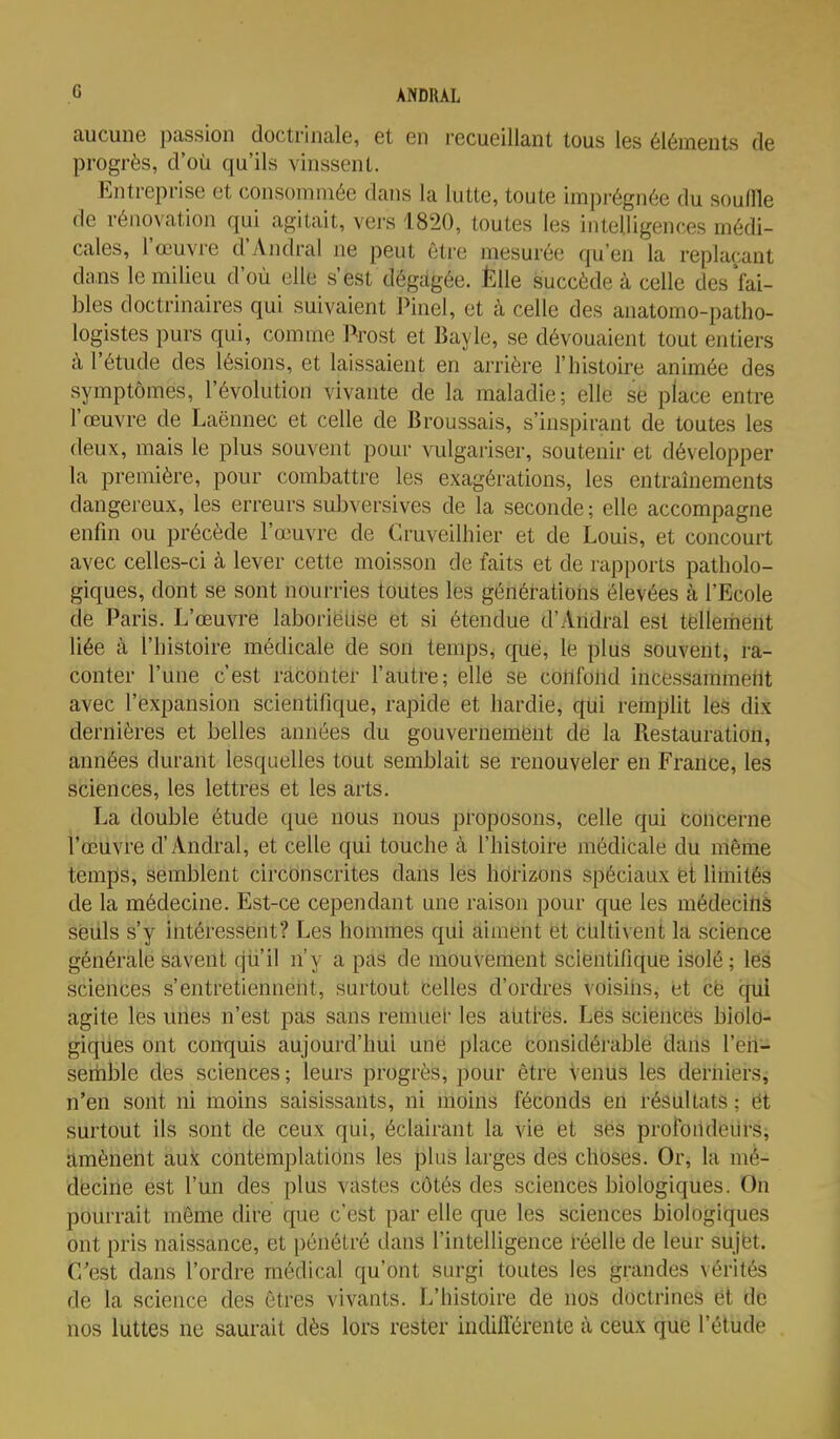 aucune passion doctrinale, et en recueillant tous les éléments de progrès, d'où qu'ils vinssent. Entreprise et consommée dans la lutte, toute imprégnée du souille de rénovation qui agitait, vers 1820, toutes les intelligences médi- cales, l'œuvi-e d'Andral ne peut être mesurée qu'en la replaçant dans le milieu d'où elle s'est dégagée. Èlle succède à celle des'fai- bles doctrinaires qui suivaient Pinel, et à celle des anatomo-patho- logistes purs qui, comme J^rost et Bayle, se dévouaient tout entiers à l'étude des lésions, et laissaient en arrière l'histoire animée des symptômes, l'évolution vivante de la maladie; elle se place entre l'œuvre de Laënnec et celle de Broussais, s'inspirant de toutes les deux, mais le plus souvent pour vulgariser, soutenir et développer la première, pour combattre les exagérations, les entraînements dangereux, les erreurs subversives de la seconde ; elle accompagne enfin ou précède l'œuvre de Cruveilhier et de Louis, et concourt avec celles-ci à lever cette moisson de faits et de rapports patholo- giques, dont se sont nourries toutes les génératioiis élevées à l'Ecole de Paris. L'œuvre laborieuse et si étendue d'Andral est télleiiient liée cà l'histoire médicale de son temps, que, le plus souvent, ra- conter l'une c'est raconter l'autre; elle se confond incessammeilt avec l'expansion scientifique, rapide et hardie, qtii rempUt les dix dernières et belles années du gouvernemènt dé la Restauration, années durant lesquelles tout semblait se renouveler en France, les sciences, les lettres et les arts. La double étude que nous nous proposons, celle qui concerne l'œuvre d'Andral, et celle qui touche à l'histoire médicale du même temps, semblent circonscrites dans lés hdrizons spéciaux et limités de la médecine. Est-ce cependant une raison pour que les médecitiS seuls s'y intéressent? Les hommes qui aiment êt tUltivent la science générale savent qii'il n'y a pas de mouvement scientifique isolé ; les sciences s'entretienneiit, surtout celles d'ordres voisins, et ce qui agite les unes n'est pas sans remuel' les atitl'ës. Lés sciences biolo- giques ont conquis aujourd'hui une place considérable dans l'eii- sertible des sciences ; leurs progrès, pour être Venus les derniers, n'en sont ni moins saisissants, ni moins féconds en résultats ; et surtout ils sont de ceux qui, éclairant la vie et ses profondeurs, amènent aux contemplations les plus larges des choses. Or, la mé- dëcirie est l'un des plus vastes côtés des sciences biologiques. On pourrait même dire que c'est par elle que les sciences biologiques ont pris naissance, et pénétré dans l'intelligence réelle de leur sujet. C'est dans l'ordre médical qu'ont surgi toutes les grandes vérités de la science des êtres vivants. L'histoire de nos doctrines et de nos luttes ne saurait dès lors rester indifférente à ceux que l'étude