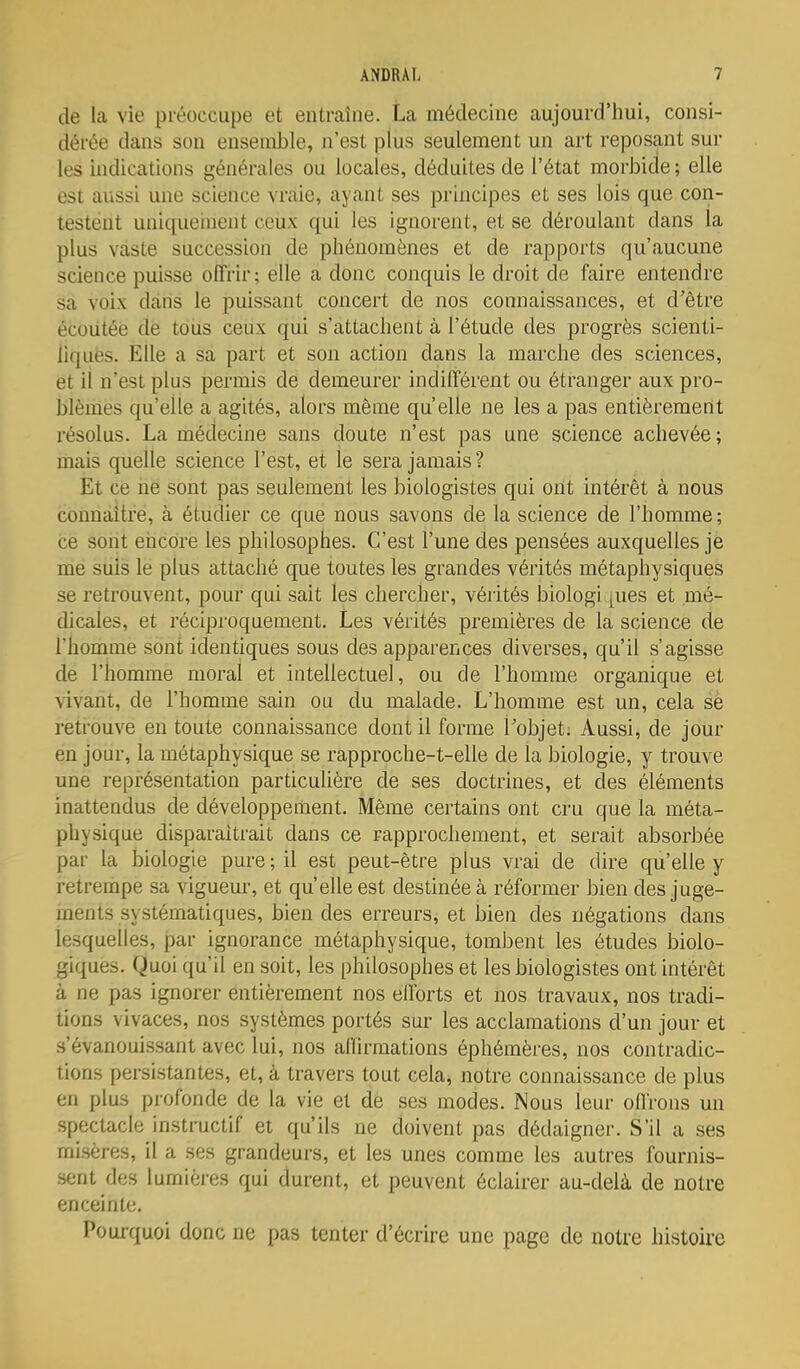 de la vie préoccupe et entraîne. La médecine aujourd'hui, consi- dérée dans son ensemble, n'est plus seulement un art reposant sur les indications générales ou locales, déduites de l'état morbide ; elle est aussi une science vraie, ayant ses principes et ses lois que con- testent uniqueinent ceux qui les ignorent, et se déroulant dans la plus vaste succession de phénomènes et de rapports qu'aucune science puisse offrir ; elle a donc conquis le droit de faire entendre sa voix dans le puissant concert de nos connaissances, et d'être écoutée de tous ceux qui s'attachent à l'étude des progrès scienti- liques. Elle a sa part et son action dans la marche des sciences, et il n'est plus permis de demeurer indifférent ou étranger aux pro- blèmes qu'elle a agités, alors même qu'elle ne les a pas entièrement résolus. La médecine sans doute n'est pas une science achevée; mais quelle science l'est, et le sera jamais ? Et ce ne sont pas seulement les biologistes qui ont intérêt à nous connaître, à étudier ce que nous savons de la science de l'homme; ce sont encore les philosophes. C'est l'une des pensées auxquelles je me suis le plus attaché que toutes les grandes vérités métaphysiques se retrouvent, pour qui sait les chercher, vérités biologi ques et mé- dicales, et réciproquement. Les vérités premières de la science de l'homme sont identiques sous des apparences diverses, qu'il s'agisse de l'homme moral et intellectuel, ou de l'homme organique et vivant, de l'homme sain ou du malade. L'homme est un, cela sè retrouve en toute connaissance dont il forme l'objet; Aussi, de jour en jour, la métaphysique se rapproche-t-elle de la biologie, y trouve une représentation particulière de ses doctrines, et des éléments inattendus de développement. Même certains ont cru que la méta- physique disparaîtrait dans ce rapprochement, et serait absorbée par la biologie pare; il est peut-être plus vrai de dire qu'elle y retrempe sa viguem-, et qu'elle est destinée à réformer bien des juge- inents systématiques, bien des erreurs, et bien des négations dans lesquelles, par ignorance métaphysique, tombent les études biolo- giques. Quoi qu'il en soit, les philosophes et les biologistes ont intérêt à ne pas ignorer entièrement nos efforts et nos travaux, nos tradi- tions vivaces, nos systèmes portés sur les acclamations d'un jour et «'évanouissant avec lui, nos affirmations éphémères, nos contradic- tions persistantes, et, à travers tout cela, notre connaissance de plus en plus profonde de la vie et de ses modes. Nous leur oflrons un spectacle instructif et qu'ils ne doivent pas dédaigner. S'il a ses misères, il a ses grandeurs, et les unes comme les autres fournis- sent des lumières qui durent, et peuvent éclairer au-delà de notre enceinte. Pouiquoi donc ne pas tenter d'écrire une page de notre histoire