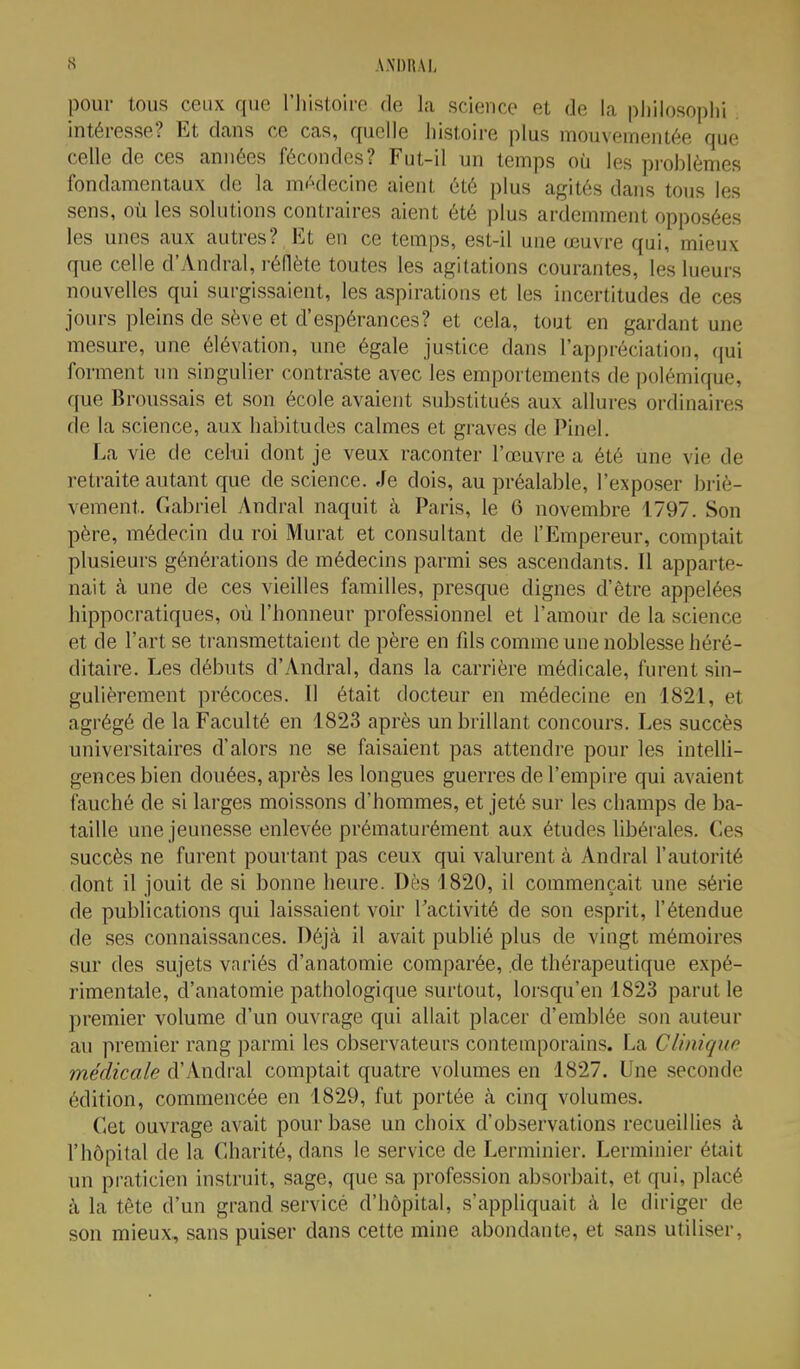 pour tous ceux que l'iiistoirc de la science et de la pliilosoplii intéresse? Et dans ce cas, quelle histoire plus mouvementée que celle de ces années fécondes? Fut-il un temps où les pi-oblèmes fondamentaux de la médecine aient été plus agités dans tous les sens, où les solutions contraires aient été plus ardemment opposées les unes aux autres? Et en ce temps, est-il une œuvre qui, mieux que celle d'Andral, rédète toutes les agitations courantes, les lueurs nouvelles qui surgissaient, les aspirations et les incertitudes de ces jours pleins de sève et d'espérances? et cela, tout en gardant une mesure, une élévation, une égale justice dans l'appréciation, qui forment un singulier contraste avec les emportements de polémique, que Broussais et son école avaient substitués aux allures ordinaires de la science, aux habitudes calmes et graves de Pinel. La vie de celui dont je veux raconter l'œuvre a été une vie de retraite autant que de science. Je dois, au préalable, l'exposer briè- vement, Gabriel Andral naquit à Paris, le 6 novembre 1797. Son père, médecin du roi Murât et consultant de l'Empereur, comptait plusieurs générations de médecins parmi ses ascendants. Il apparte- nait à une de ces vieilles familles, presque dignes d'être appelées hippocratiques, où l'honneur professionnel et l'amour de la science et de l'art se transmettaient de père en fils comme une noblesse héré- ditaire. Les débuts d'Andral, dans la carrière médicale, furent sin- gulièrement précoces. Il était docteur en médecine en 1821, et agrégé de la Faculté en 1823 après un brillant concours. Les succès universitaires d'alors ne se faisaient pas attendre pour les inteUi- gencesbien douées, après les longues guerres de l'empire qui avaient fauché de si larges moissons d'hommes, et jeté sur les champs de ba- taille une jeunesse enlevée prématurément aux études libérales. Ces succès ne furent pourtant pas ceux qui valurent à Andral l'autorité dont il jouit de si bonne heure. Dès 1820, il commençait une série de publications qui laissaient voir l'activité de son esprit, l'étendue de ses connaissances. Déjà il avait publié plus de vingt mémoires sur des sujets variés d'anatomie comparée, de thérapeutique expé- rimentale, d'anatomie pathologique surtout, lorsqu'en 1823 parut le premier volume d'un ouvrage qui allait placer d'emblée son auteur au premier rang parmi les observateurs contemporains. La Climqup médicale d'Andral comptait quatre volumes en 1827. Une seconde édition, commencée en 1829, fut portée à cinq volumes. Cet ouvrage avait pour base un choix d'observations recueillies à l'hôpital de la Charité, dans le service de Lerminier. Lerminier était un praticien instruit, sage, que sa profession absorbait, et qui, placé à la tête d'un grand service d'hôpital, s'appliquait à le diriger de son mieux, sans puiser dans cette mine abondante, et sans utiliser,