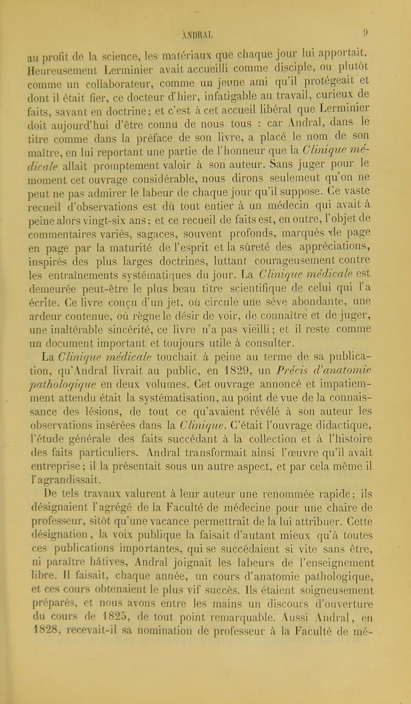 au profit de la science, les matériaux que chaque jour lui appoUait. Heureusement Lerminier avait accueilli comme disciple, ou plutôt comme un collaborateur, comme un jeime ami qu'il protégeait et dont il était lier, ce docteur d'hier, infatigable au travail, curieux de faits, savant en doctrine; et c'est à cet accueil libéral que Lerminier doit aujourd'hui d'être connu de nous tous : car Andral, dans le titre comme dans la préface de son livre, a placé le nom de son maître, en lui reportant une partie de l'honneur que la Clinique mé- dicale allait proinptement valoir à son auteur. Sans juger pour le moment cet ouvrage considérable, nous dirons seulemeut qu'on ne peut ne pas admirer le labeur de chaque jour qu'il suppose. Ce vaste recueil d'observations est dû tout entier à un médecin qui avait à peine alors vingt-six ans; et ce recueil de faits est, en outre, l'objet de commentaires variés, sagaces, souvent profonds, marqués -de page en page par la maturité de l'esprit et la sûreté des appréciations, inspirés des plus larges doctrines, luttant courageusement contre les entraînements systématiques du jour. La Clinique médicale est demeurée peut-être le plus beau titre scientifique de celui qui l'a écrite. Ce Uvre conçu d'un jet, où circule une séve abondante, une ardeur contenue, où règne le désir de voir, de connaître et de juger, une inaltérable sincérité, ce livre n'a pas vieilli ; et il reste comme un document important et toujours utile à consulter. La Cliniciue médicale touchait à peine au terme de sa publica- tion, qu'Andral livrait au public, en 1829, un Précis d'anatomie patholor/ique en deux volumes. Cet ouvrage annoncé et impatiem- ment attendu était la systématisation, au point de vue de la connais- sance des lésions, de tout ce qu'avaient révélé à son auteur les observations insérées dans la Clinique. C'était l'ouvrage didactique, l'étude générale des faits succédant à la collection et à l'histoire des faits particuliers. Andral transformait ainsi l'œuvre qu'il avait entreprise: il la présentait sous un autre aspect, et par cela même il l'agrandissait. T)e tels travaux valurent à leur auteur une renommée rapide ; ils désignaient l'agrégé de la Faculté de médecine pour une chaire de professeur, sitôt qu'une vacance permettrait de la lui attribuer. Cette désignation, la voix publique la faisait d'autant mieux qu'à toutes ces publications importantes, qui se succédaient si vite sans être, ni paraître hâtives, Andral joignait les labeurs de l'enseignement libre. Il faisait, chaque année, un cours d'anatomie pathologique, et ces cours obtenaient le plus vif succès. Ils étaient soigneusement préparés, et nous avons entre les mains un discours d'ouverture du cours de 1825, de tout point remarquable, '\ussi Andral, en 1828, recevait-il .sa nomination de professeur à la Faculté de mé-