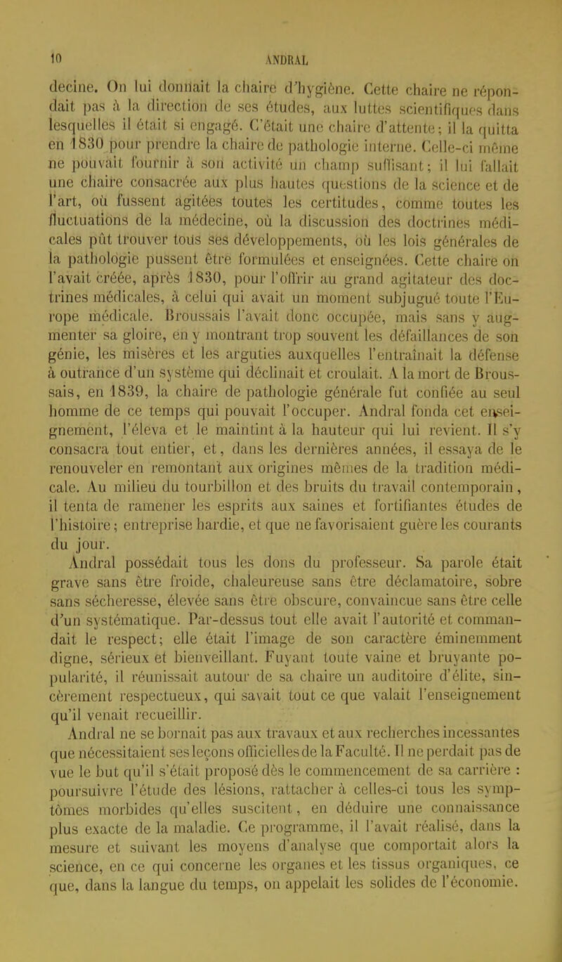 decine. On lui donnait la chaire d'hygiène. Cette chaire ne répon- dait pas h la direction de ses études, aux luttes scientifiques dans lesquelles il était si engagé. C'était une chaire d'attente-, il la quitta en '1830 jDOur prendre la chaire de pathologie interne. Celle-ci même ne pouvait fournir à son activité un champ suffisant; il lui (allait une chaire consacrée aux plus hautes questions de la science et de l'art, oii fussent agitées toutes les certitudes, comme toutes les fluctuations de la médecine, où la discussion des doctrines médi- cales pût trouver tous ses développements, où les lois générales de ia pathologie pussent être formulées et enseignées. Cette chaire on l'avait créée, après 1830, pour l'oflrir au grand agitateur des doc- trines médicales, à celui qui avait un moment subjugué toute l'Eu- rope médicale. Broussais l'avait donc occupée, mais sans y aug- menter sa gloire, en y montrant trop souvent les défaillances de son génie, les misères et les arguties auxquelles l'entraînait la défense à outrance d'un système qui déclinait et croulait. A la mort de Brous- sais, en 1839, la chaire de pathologie générale fut confiée au seul homme de ce temps qui pouvait l'occuper. Andral fonda cet easei- gnement, l'éleva et le maintint à la hauteur qui lui revient. Il s'y consacra tout entier, et, dans les dernières années, il essaya de le renouveler en remontant aux origines mêmes de la tradition médi- cale. Au milieu du tourbillon et des bruits du ti avail contemporain , il tenta de ramener les esprits aux saines et fortifiantes études de l'histoire; entreprise hardie, et que ne favorisaient guère les courants du jour. Andral possédait tous les dons du professeur. Sa parole était grave sans être froide, chaleureuse sans être déclamatoire, sobre sans sécheresse, élevée sans être obscure, convaincue sans être celle d'un systématique. Par-dessus tout elle avait l'autorité et comman- dait le respect; elle était l'image de son caractère éminemment digne, sérieux et bienveillant. Fuyant toute vaine et bruyante po- pularité, il réunissait autour de sa chaire un auditoire d'élite, sin- cèrement respectueux, qui savait tout ce que valait l'enseignement qu'il venait recueillir. Andral ne se bornait pas aux travaux et aux recherches incessantes que nécessitaient ses leçons officielles de la Faculté. Il ne perdait pas de vue le but qu'il s'était proposé dès le commencement de sa carrière : poursuivre l'étude des lésions, rattacher à celles-ci tous les symp- tômes morbides qu'elles suscitent, en déduire une connaissance plus exacte de la maladie. Ce programme, il l'avait réahsé, dans la mesure et suivant les moyens d'analyse que comportait alors la science, en ce qui concerne les organes et les tissus organiques, ce que, dans la langue du temps, on appelait les soUdes de l'économie.