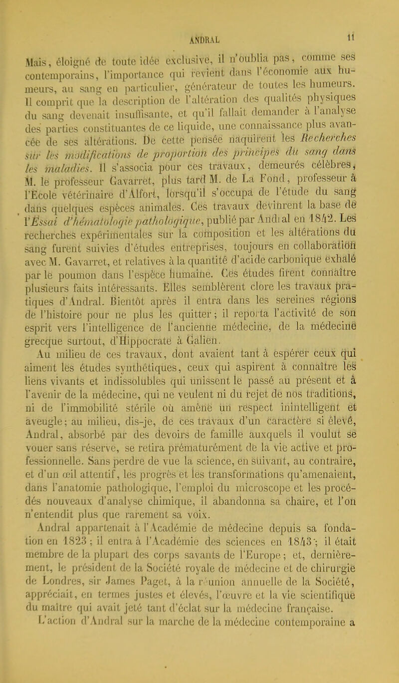 ANDRAL tî Mais, éloigné de toute idée exclusive, il n'oublia pas, comme seâ contemporains, l'importance qui i-evient dans l'économie aux hu- meurs, au sang en particulier, générateur de toutes les humeurs. 11 comprit que la description de l'altération dos qualités physiques du sang devenait insuffisante, et qu'il fallait demander à l'analyse des parties constituantes de ce liquide, une connaissance plus avan- cée de ses altérations. De cette pensée naquirent les Recherches siir lés modifications de proportion dés prihcipéS dit sang dans tes maladies. Il s'associa pour ces travaux, demeurés célèbres^ M. le professeur Gavarret, plus tard M. de La Fond, professeur à l'Ecole vétérinaire d'Alfort, lorsqu'il s'occupa de l'étude du sang . dans quelques espèces animales. Ces travaux devinrent la base dê ' YÈssai d'hématologie pathologique, publié par Andial en 18/|ti. Le§ recherches expérimentales siir la composition et les altérations dil sang furent suivies d'études entreprises, toujours en collaboratiëtt avec M. Gavarret, et relatives à la quantité d'acide carbonique exhalé par le poumon dans l'espèce humaine. Ces études firent connaître plusieurs faits intétessants. Elles semblèrent clore les travaux pra- tiques d'Andral. Bientôt après il entra dans les sereines régions de l'histoire pour ne plus les quitter ; il repoi ta l'activité de son esprit vers l'intelligence de l'ancienne médecine, de la médecinë grecque surtout, d'Hippocrate à Galien. Au miUeu de ces travaux, dont avaient tant à espérer ceux qui aiment les études synthétiques, ceux qui aspirent cà connaître le^ liens vivants et indissolubles qui unissent le passé au présent et â l'avenir de la médecine, qui ne veulent ni du rejet de nos traditiorië, ni de l'immobilité stérile où amène ùn respect inintelligent et aveugle; au milieu, dis-je, de ces travaux d'un Caractère si élevé, Andral, absorbé par des devoirs de famille auxquels il voulut se vouer sans réserve, se retira prématurément de la vie active et pro- fessionnelle. Sans perdre de vue la science, en suivant, au contraire, et d'un œil attentif, les progrès et les transformations qu'amenaient, dans l'anatomie pathologique, l'emploi du microscope et les procé- dés nouveaux d'analyse chimique, il abandonna sa chaire, et l'on n'entendit plus que rarement sa voix. Andral appartenait à l'Académie de médecine depuis sa fonda- tion en 1823 ; il entra à l'Académie des sciences en 1843'; il était membre de la plupart des corps savants de l'Europe ; et, dernière- ment, le président de la Société royale de médecine et de chirurgie de Londres, sir James Paget, à la r 'union annuelle de la Société, appréciait, en termes justes et élevés, l'œuvre et la vie scientifique du maître qui avait jeté tant d'éclat sur la médecine française. L'action d'Andral sur la marche de la médecine contemporaine a