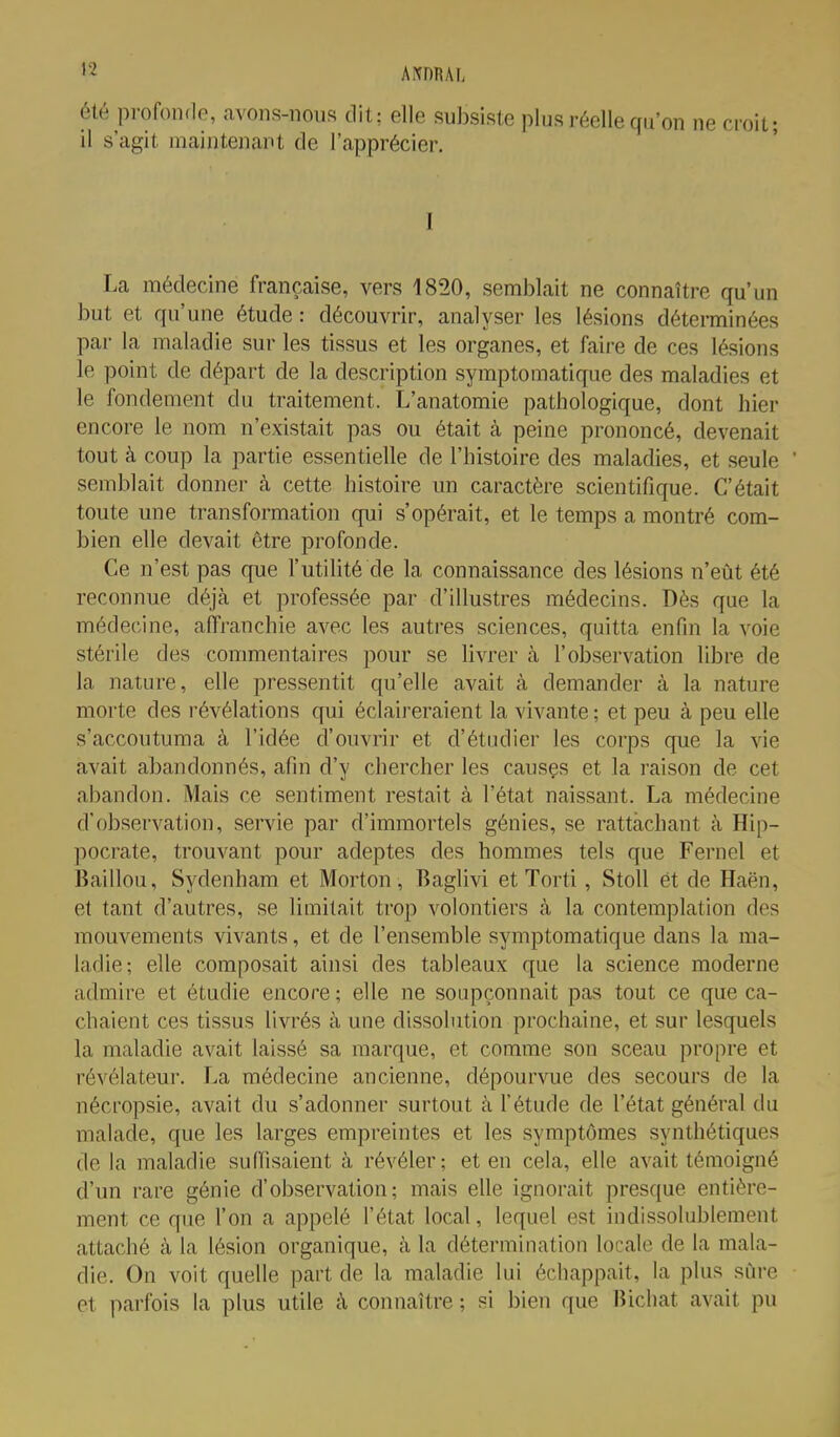 été profonde, avons-nous dit: elle subsiste plus réelle qu'on ne croit; il s'agit maintenant de l'apprécier. I La médecine française, vers 1820, semblait ne connaître qu'un but et qu'une étude : découvrir, analyser les lésions déterminées par la maladie sur les tissus et les organes, et faire de ces lésions le point de départ de la description symptomatique des maladies et le fondement du traitement. L'anatomie pathologique, dont hier encore le nom n'existait pas ou était à peine prononcé, devenait tout à coup la partie essentielle de l'histoire des maladies, et seule semblait donner k cette histoire un caractère scientifique. C'était toute une transformation qui s'opérait, et le temps a montré com- bien elle devait être profonde. Ce n'est pas que l'utilité de la connaissance des lésions n'eût été reconnue déjà et professée par d'illustres médecins. Dès que la médecine, affranchie avec les autres sciences, quitta enfin la voie stérile des commentaires pour se livrer à l'observation libre de la nature, elle pressentit qu'elle avait à demander à la nature morte des révélations qui éclaireraient la vivante ; et peu à peu elle s'accoutuma à l'idée d'ouvrir et d'étudier les corps que la vie avait abandonnés, afin d'y chercher les causçs et la raison de cet abandon. Mais ce sentiment restait à l'état naissant. La médecine d'observation, servie par d'immortels génies, se rattachant à Hip- pocrate, trouvant pour adeptes des hommes tels que Fernel et Baillou, Sydenham et Morton, Baglivi et Torti, Stoll et de Haën, et tant d'autres, se limitait trop volontiers à la contemplation des mouvements vivants, et de l'ensemble symptomatique dans la ma- ladie; elle composait ainsi des tableaux que la science moderne admire et étudie encore; elle ne soupçonnait pas tout ce que ca- chaient ces tissus livrés à une dissolution prochaine, et sur lesquels la maladie avait laissé sa marque, et comme son sceau propre et révélateur. La médecine ancienne, dépourvue des secours de la nécropsie, avait du s'adonner surtout à l'étude de l'état général du malade, que les larges empreintes et les symptômes synthétiques de la maladie suffisaient à révéler; et en cela, elle avait témoigné d'un rare génie d'observation; mais elle ignorait presque entière- ment ce que l'on a appelé l'état local, lequel est indissolublement attaché à la lésion organique, à la détermination locale de la mala- die. On voit quelle part de la maladie lui échappait, la plus sûre et parfois la plus utile à connaître ; si bien que Bichat avait pu