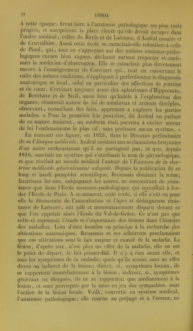 à cette époque, lirent faire à l'anatoniie pathologique ses plus réels progrès, et inarquèrent la place élevée qu'elle devait occuper dans l'ordre médical, celles de Bayle et de Laënnec, d'Aiidral ensuite et de .Cruveilliier. Aussi cette écqle se rattachait-elle volontiers à celle de Pinel, qui, tout en s'appuyant sur des notions anatomo-patho- logiques encore bien vagues, déclarait surtout respecter et conti- nuer la médecine d'observation. Elle se rattachait plus directement encore à l'enseignement de Corvisart qui, tout en conservant le culte des mêmes traditions, s'appliquait à perfectionner le diagnostic anatomique et local, celui en particulier des affections de poitrine fit de cœur. Corvisart toujours armé des aphorismes d'Hippocrate, de Boërhâve et de Stoll, aussi bien qu'habile à l'exploration des organes, réunissait autour de lui de nombreux et ardents disciples, observant, recueillant des faits, apprenant à explorer les parties malades. « Pour la première fois peut-être, dit Andral en parlant de ce maître éminent, un médecin était parvenu à exciter autour de lui l'enthousiasme le plus vif, sans professer aucmi système. » En écrivant ces lignes, en 1823, dans le Discours préliminaire de sa Clinique médicale, Andral assistait aux acclamations bruyantes d'un autre enthousiasme qu'il ne partageait pas, et que, depuis 1816, suscitait un système qui s'attribuait le nom de physiologique, et que révélait au monde médical l'auteur de XExamen de la doc- trine médicale généralement adoptée. Depuis la publication de ce long et hardi pamphlet scientifique, Broussais dominait la scène, fanatisant les uns, subjuguant les autres, ne rencontrant de résis- tance que dans l'Ecole anatomo-pathologique qui travaillait à fon- der l'Ecole de Paris. A ce moment, cette école, si elle n'eût eu pour elle la découverte de l'auscultation et l'âpre et dédaigneuse résis- tance de Laënnec, eût pàli et momentanément disparu devant ce que l'on appelait alors l'Ecole du Val-de-Grâce. Ce n'est pas que celle-ci repoussât l'étude et l'importance des lésions dans l'histoire des maladies. Loin d'être hostiles en principe à la recherche des altérations anatomiques, Broussais et ses adhérents proclamaient que ces altérations sont le fait majeur et causal de la maladie. La lésion, d'après eux, n'est plus un effet de la maladie, elle eu est le point de départ, le fait primordial. Il n'y a rien avant elle, et tous les symptômes de la maladie, quels qu'ils soient, sont un effet direct ou indirect de la lésion ; direct, si, symptômes locaux, ils se rapportent immédiatement à la lésion; indirect, si, symptômes généraux ou éloignés, ils ne se rapportent que médiatement à la lésion, et sont provoqués par la mise en jeu des sympathies, sous l'action de la lésion locale. Voilà, convertie en système médical, l'anatomie pathologique ; elle tourne au i)réjugé et à l'erreur, en