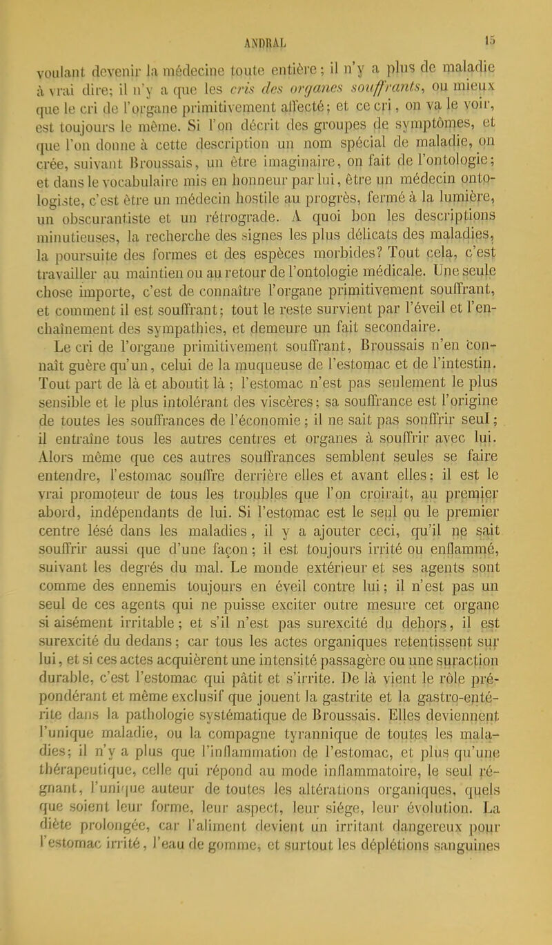 voulant devenir la médecine toute entière; il n'y a plus de maladie à M-à'i dire; il n'y a ([ue les cris des organes souffrants, ou mieux que le cri de l'organe primitivement allecté; et ce cri, on va le voir, est toujours le môme. Si l'on décrit des groupes cje symptômes, et que l'on donne à cette description un nom spécial de maladie, on crée, suivant Broussais, un être imaginaire, on fait de l'ontologie; et dans le vocabulaire mis en honneur par lui, être un médecin ontp- logi.>te, c'est être un médecin hostile au progrès, fermé à la lumière, un obscurantiste et un rétrograde. A quoi bon les descriptions minutieuses, la recherche des signes les plus délicats des maladies, la poursuite des formes et des espèces morbides? Tout cela, c'est travailler au maintien ou au retour de l'ontologie médicale. Une seule chose importe, c'est de connaltie l'organe primitivement souffrant, et comment il est souffrant; tout le reste survient par l'éveil et l'en- chaiuement des sympathies, et demeure un fait secondaire. Le cri de l'organe primitivement souffrant, Broussais n'en fcon- naît guère qu'un, celui de la muqueuse de l'estomac et de l'intestin. Tout part de Là et aboutit là ; l'estomac n'est pas seulement le plus sensible et le plus intolérant des viscères; sa souffrance est l'origine de toutes les souffrances de l'économie ; il ne sait pas sonffrir seul ; il entraîne tous les autres centi'es et organes à souffrir avec lui. Alors même que ces autres souffrances semblent seules se faire entendre, l'estomac souffre derrière elles et avant elles; il est le vrai promoteur de tous les troubles que l'on croirait, au premier abord, indépendants de lui. Si l'estomac est le sepl pu le premier centre lésé dans les maladies, il y a ajouter ceci, qu'il ne sait souffrir aussi que d'une façon ; il est toujours irrité ou enflammé, suivant les degrés du mal. Le monde extérieur et ses agents sont comme des ennemis toujours en éveil contre lui; il n'est pas un seul de ces agents qui ne puisse exciter outre mesure cet organe si aisément irritable ; et s'il n'est pas surexcité du dehors, il est surexcité du dedans ; car tous les actes organiques retentissent sur lui, et si ces actes acquièrent une intensité passagère ou une surac|;ion durable, c'est l'estomac qui pàtit et s'irrite. De là vient le rôle pré- pondérant et même exclusif que jouent la gastrite et la gastro-epté- rite dans la pathologie systématique de Broussais. Elles deviennent l'unique maladie, ou la compagne tyrannique de toutes les mala- dies; il n'y a plus que l'inflammation de l'estomac, et plus qu'une thérapeutique, celle qui répond au mode inflammatoire, le seul ;'é- gnant, l'unique auteur de toutes les altérations organiques, qijels que soient leur forme, 1cui- aspect, leur siège, leui' évolution. La diète prolongée, car l'aliment devient un irritant dangereux pour l'estomac inité, l'eau de gomme, et surtout les déplétions sanguines