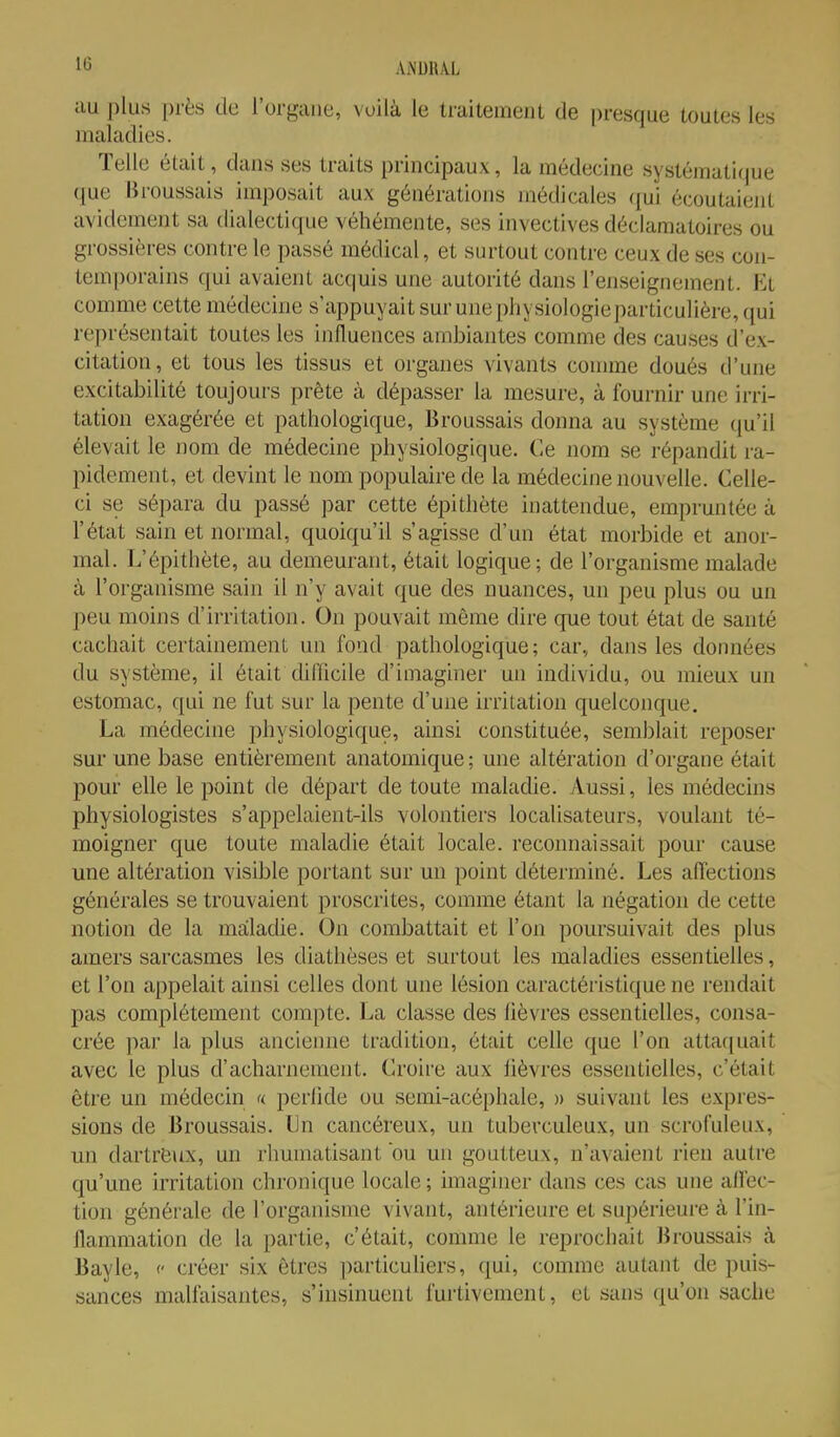 A.\URA.L au plus [)rès de l'organe, voilà le traitement de presque toutes les maladies. Telle était, dans ses traits principaux, la médecine systémiitif|ue que Broussais imposait aux générations médicales qui écoutaient avidement sa dialectique véhémente, ses invectives déclamatoires ou grossières contre le passé médical, et surtout contre ceux de ses con- temporains qui avaient acquis une autorité dans l'enseignement. Et comme cette médecine s'appuyait surunepliysiologieparticulière,qui représentait toutes les influences ambiantes comme des causes d'ex- citation, et tous les tissus et organes vivants connne doués d'une excitabilité toujours prête à dépasser la mesure, à fournir une irri- tation exagérée et pathologique, Broussais donna au système qu'il élevait le nom de médecine physiologique. Ce nom se répandit ra- pidement, et devint le nom populaire de la médecine nouvelle. Celle- ci se sépara du passé par cette épithète inattendue, empruntée à l'état sain et normal, quoiqu'il s'agisse d'un état morbide et anor- mal. L'épithète, au demeurant, était logique; de l'organisme malade à l'organisme sain il n'y avait que des nuances, un peu plus ou un peu moins d'irritation. On pouvait même dire que tout état de santé cachait certainement un fond pathologique; car., dans les données du système, il était diflicile d'imaginer un individu, ou mieux un estomac, qui ne fut sur la pente d'une irritation quelconque, La médecine physiologique, ainsi constituée, semblait reposer sur une base entièrement anatomique ; une altération d'organe était pour elle le point de départ de toute maladie. Aussi, les médecins physiologistes s'appelaient-ils volontiers localisateurs, voulant té- moigner que toute maladie était locale, reconnaissait pour cause une altération visible portant sur un point déterminé. Les afïéctions générales se trouvaient proscrites, comme étant la négation de cette notion de la maladie. On combattait et l'on poursuivait des plus amers sarcasmes les diathèses et surtout les maladies essentielles, et l'on appelait ainsi celles dont une lésion caractéristique ne rendait pas complètement compte. La classe des lièvres essentielles, consa- crée par la plus ancienne tradition, était celle que l'on attaquait avec le plus d'acharnement. Croire aux lièvres essentielles, c'était être un médecin a periide ou semi-acéphale, )> suivant les expres- sions de Broussais. Un cancéreux, un tuberculeux, un scrofuleux, un dartréux, un rhumatisant ou un goutteux, n'avaient rien autre qu'une irritation chronique locale; imaginer dans ces cas une aiïec- tion générale de l'organisme vivant, antérieure et supérieure à l'in- flammation de la partie, c'était, comme le reprochait Broussais à Bayle, f créer six êtres particuliers, qui, comme autant de puis- sances malfaisantes, s'insinuent furtivement, et saiis qu'on sache