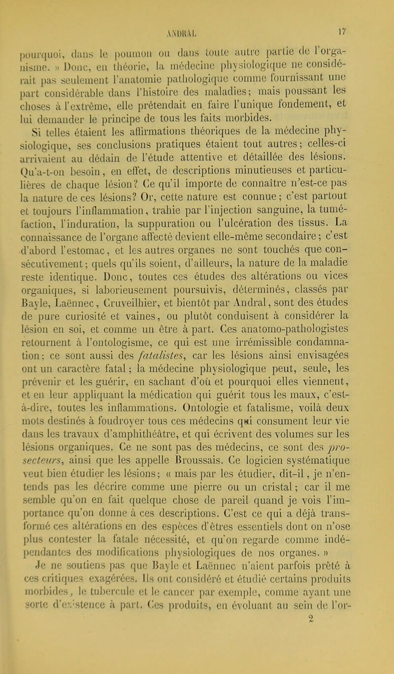 pourquoi, cluus le poumon ou dans toule autre partie de l'orga- nisme. » Donc, en théorie, la médecine pliysiologi(iue ne considé- rait pas seulement l'anatomie pathologique comme l'ournissant une part considérable dans l'histoire des maladies; mais poussant les choses à l'extrême, elle prétendait en. l'aire l'unique fondement, et lui demander le principe de tous les faits morbides. Si telles étaient les aflirmations théoriques de la médecine phy- siologique, ses conclusions pratiques étaient tout autres; celles-ci arrivaient au dédain de l'étude attentive et détaillée des lésions. Qu a-t-on besoin, en effet, de descriptions minutieuses et particu- lières de chaque lésion? Ce qu'il importe de connaître n'est-ce pas la nature de ces lésions? Or, cette nature est connue ; c'est partout et toujours l'inflammation, trahie par l'injection sanguine, la tumé- faction, l'induration, la suppuration ou l'ulcération des tissus. La connaissance de l'organe affecté devient elle-même secondaire ; c'est ■d'abord l'estomac, et les autres organes ne sont touchés que con- sécutivement ; quels qu'ils soient, d'ailleurs, la nature de la maladie reste identique. Donc, toutes ces études des altérations ou vices organiques, si laborieusement poursuivis, déterminés, classés par Bayle, Laënnec, Cruveilhier, et bientôt par Andral, sont des études de pure curiosité et vaines, ou plutôt conduisent à considérer la lésion en soi, et comme un être à part. Ces anatomo-pathologistes retournent à l'outologisrae, ce qui est une irrémissible condamna- tion; ce sont aussi des fatalistes, car les lésions ainsi envisagées ont un caractère fatal ; la médecine physiologique peut, seule, les prévenir et les guérir, en sachant d'où et pourquoi elles viennent, et en leur appliquant la médication qui guérit tous les maux, c'est- à-dire, toutes les inflammations. Ontologie et fatalisme, voilà deux mots destinés à foudroyer tous ces médecins qui consument leur vie dans les travaux d'amphithéâtre, et qui écrivent des volumes sur les lésions organiques. Ce ne sont pas des médecins, ce sont des pro- secteiirs, ainsi que les appelle Broussais. Ce logicien systématique veut bien étudier les lésions; « mais par les étudier, dit-il, je n'en- tends pas les décrire comme une pierre ou un cristal ; car il me seinl)le qu'on en fait quelque chose de pareil quand je vois l'im- portance qu'on donne à ces descriptions. C'est ce qui a déjà trans- formé ces altéi-ations en des espèces d'êtres essentiels dont on n'ose plus contester la fatale nécessité, et qu'on regarde comme indé- pendantes des modifications physiologiques de nos organes. » Je ne soutiens pas que Bayle et Laënnec n'aient parfois prêté à ces critiques exagérées. Ils ont considéré et étudié certains produits morbides, le tubercule et le cancer par exemph;, comme ayant une sorte d'e:'Stence h part. Ces produits, en évoluant au sein do Tor- 0