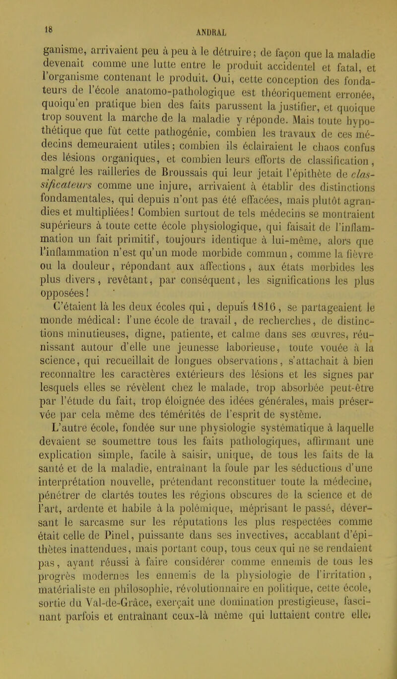 ganisme, arrivaient peu à peu à le détruire; de façon que la maladie devenait comme une lutte entre le produit accidentel et fatal, et l'organisme contenant le produit. Oui, cette conception des fonda- teurs de l'école anatomo-patliologique est théoriquement erronée, quoiqu'en pratique bien des faits parussent la justifier, et quoique trop souvent la marche de la maladie y réponde. Mais toute hypo- thétique que fût cette pathogénie, combien les travaux de ces'mé- decins demeuraient utiles ; combien ils éclairaient le chaos confus des lésions organiques, et combien leurs efforts de classification, malgré les railleries de Broussais qui leur jetait l'épithète de daa- sificateurs comme une injure, arrivaient à établir des distinctions fondamentales, qui depuis n'ont pas été effacées, mais plutôt agran- dies et multipliées! Combien surtout de tels médecins se montraient supérieurs à toute cette école physiologique, qui faisait de rinllam- mation un fait primitif, toujours identique à lui-môme, alors que rinflammation n'est qu'un mode morbide commun, comme la fièvre ou la douleur, répondant aux affections , aux états morbides les plus divers, revêtant, par conséquent, les significations les plus opposées ! C'étaient là les deux écoles qui, depuis 1816, se partageaient le monde médical: l'une école de travail, de recherches, de distinc- tions minutieuses, digne, patiente, et calme dans ses œuvres, réu- nissant autour d'elle une jeunesse laborieuse, toute vouée à la science, qui recueillait de longues observations, s'attachait à bien reconnaître les caractères extérieurs des lésions et les signes par lesquels elles se révèlent chez le malade, trop absorbée peut-être par l'étude du fait, trop éloignée des idées générales, mais préser- vée par cela même des témérités de l'esprit de système. L'autre école, fondée sur une physiologie systématique à laquelle devaient se soumettre tous les faits pathologiques, affirmant une explication simple, facile à saisir, unique, de tous les faits de la santé et de la maladie, entraînant la foule par les séductions d'une interprétation nouvelle, prétendant reconstituer toute la médecine, pénétrer de clartés toutes les régions obscures de la science et de l'art, ardente et habile à la polémique, méprisant le passé, déver- sant le sarcasme sur les réputations les plus respectées comme était celle de Pinel, puissante dans ses invectives, accablant d'épi- thètes inattendues, mais portant coup, tous ceux qui ne se rendaient pas, ayant réussi à faire considérer comme ennemis de tous les progrès modernes les ennemis de la physiologie de l'irritation , matérialiste en philosophie, révolutionnaire en politique, cette école, sortie du Val-de-Grâce, exerçait une domination prestigieuse, fasci- nant parfois et entraînant ceux-là môme qui luttaient contre elle.