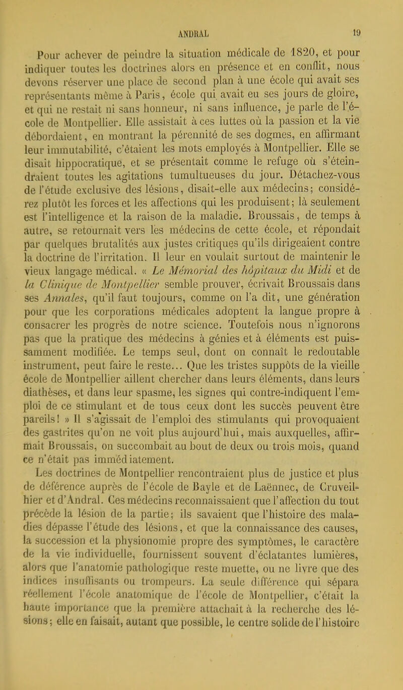 Pour achever de peindre la situation médicale de 1820, et pour indiquer toutes les doctrines alors en présence et en conflit, nous devons réserver une place de second plan à une école qui avait ses représentants môme à Paris, école qui, avait eu ses jours de gloire, et qui ne restait ni sans honneur, ni sans influence, je parle de l'é- cole de Montpellier. Elle assistait à ces luttes où la passion et la vie débordaient, en montrant la pérennité de ses dogmes, en affirmant leur immutabilité, c'étaient les mots employés à Montpellier. Elle se disait hippocratique, et se présentait comme le refuge où s'étein- draient toutes les agitations tumultueuses du jour. Détachez-vous de l'étude exclusive des lésions, disait-elle aux médecins; considé- rez plutôt les forces et les affections qui les produisent; là seulement est l'uitelligence et la raison de la maladie. Broussais, de temps à autre, se retournait vers les médecins de cette école, et répondait par quelques brutalités aux justes critiques qu'ils dirigeaient contre la doctrine de l'irritation. Il leur en voulait surtout de maintenir le vieux langage médical. « Le Mémorial des hôpitaux du Midi et de la Clinique de Montpellier semble prouver, écrivait Broussais dans ses Annales, qu'il faut toujours, comme on l'a dit, une génération pour que les corporations médicales adoptent la langue propre à consacrer les pi'ogrès de notre science. Toutefois nous n'ignorons pas que la pratique des médecins à génies et à éléments est puis- samment modifiée. Le temps seul, dont on connaît le redoutable instrument, peut faire le reste... Que les tristes suppôts de la vieille école de Montpellier aillent chercher dans leurs éléments, dans leurs diathèses, et dans leur spasme, les signes qui contre-indiquent l'em- ploi de ce stimulant et de tous ceux dont les succès peuvent être pareils ! » 11 s'agissait de l'emploi des stimulants qui provoquaient des gastrites qu'on ne voit plus aujourd'hui, mais auxquelles, affir- mait Broussais, on succombait au bout de deux ou trois mois, quand ce n'était pas immédiatement. Les doctrines de MontpelUer rencontraient plus de justice et plus de déférence auprès de l'école de Bayle et de Laënnec, de Cruveil- hier et d'Andral. Ces médecins reconnaissaient que l'alfection du tout précède la lésion de la partie; ils savaient que l'histoire des mala- dies dépasse l'étude des lésions, et que la connaissance des causes, la succession et la physionomie propre des symptômes, le caractère de la vie individuelle, fournissent souvent d'éclatantes lumières, alors que l'anatomie pathologique reste muette, ou ne livre que des indices insulïisants ou trompeurs. La seule diflei'ence qui sépara réellement l'école anatomique de l'école de Montpellier, c'était la haute importance que la prennère attachait à la recherche des lé- sions; elle en faisait, autant que possible, le centre soUde de l'histoire