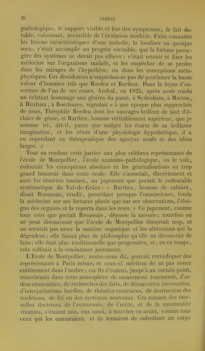 pathologique, le support visible et fixe des symptômes, le fait du- rable, culminant, accessible de l'évolution morbide. Faire connaître les lésions caractéristiques d'une maladie, la localiser en quelque sorte, c'était accomplir un progrès véritable, que la fortune passa- gère des systèmes ne devait pas ellacer ; c'était retenir et fixer les médecins sur l'organisme malade, et les empêcher de se perdre dans les mirages de l'hypothèse, ou dans les conceptions méta- physiques. Ces dissidences n'empêchaient pas de proclamer la haute valeur d'hommes tels que Bordcu et Barthcz. Dans la leçon d'ou- verture de run de ses cours, Andral, en 1825, après avoir rendu un éclatant hommage aux gloires du passé, h Sydenham, à Morton, à Huxham, à Boerhaave, signalait « à une époque plus rapprochée de nous, Théophile Bordeu dont les ouvrages brillent de tant d'é- clairs de génie, et Barthez, homme véritablement supérieur, que je nomme ici, dit-il, parce que malgré les écarts de sa brillante imagination, et les rêves d'une physiologie hypothétique, il a eu cependant en thérapeutique des aperçus neufs et des idées larges. » Tout en rendant cette justice aux plus célèbres représentants de fécole de Montpellier, l'école anatomo-pathologique, on le voit, redoutait les conceptions absolues et les générahsations en trop grand honneur dans cette école. Elle s'associait, discrètement et avec les réserves voulues, au jugement que portait le redoutable . systématique du Val-de-Gràce : « Barthez, homme de cabinet, disait Broussais, érudit, possédant presque l'omniscience, fonda la médecine sur ses lectures plutôt que sur ses observations, l'éloi- gna des organes et la reporta dans les nues. » Ce jugement, comme tous ceux que portait Broussais, dépasse la mesure ; toutefois on ne peut disconvenir que l'école de Montpellier dissertait trop, et ne scrutait pas assez la matière organique et les altérations qui la dégradent ; elle faisait plus de philosophie qu'elle ne découvrait de ■ faits; elle était plus traditionnelle que progressive, et, en ce temps, cela suffisait à la condamner justement. L'Ecole de Montpellier, avons-nous dit, pouvait revendiquer des représentants à Paris même, et ceux-ci méritent de ne pas rester entièrement dans l'ombre-, car ils s'étaient, jusqu'à un certain point, transformés dans cette atmosphère de mouvement tourmenté, d'ar- deur rénovatrice, de recherches des faits, de découvertes incessantes, d'interprétations hardies, de théories contraires, de destruction des traditions, de foi en des systèmes nouveaux. Ces tenants des éter- nelles doctrines de l'autonomie, de l'unité, et de la spontanéité vivantes, s'étaient mis, eux aussi, à marcher en avant, comme tous ceux qui les entouraient, et ils tentaient de substituer un corps