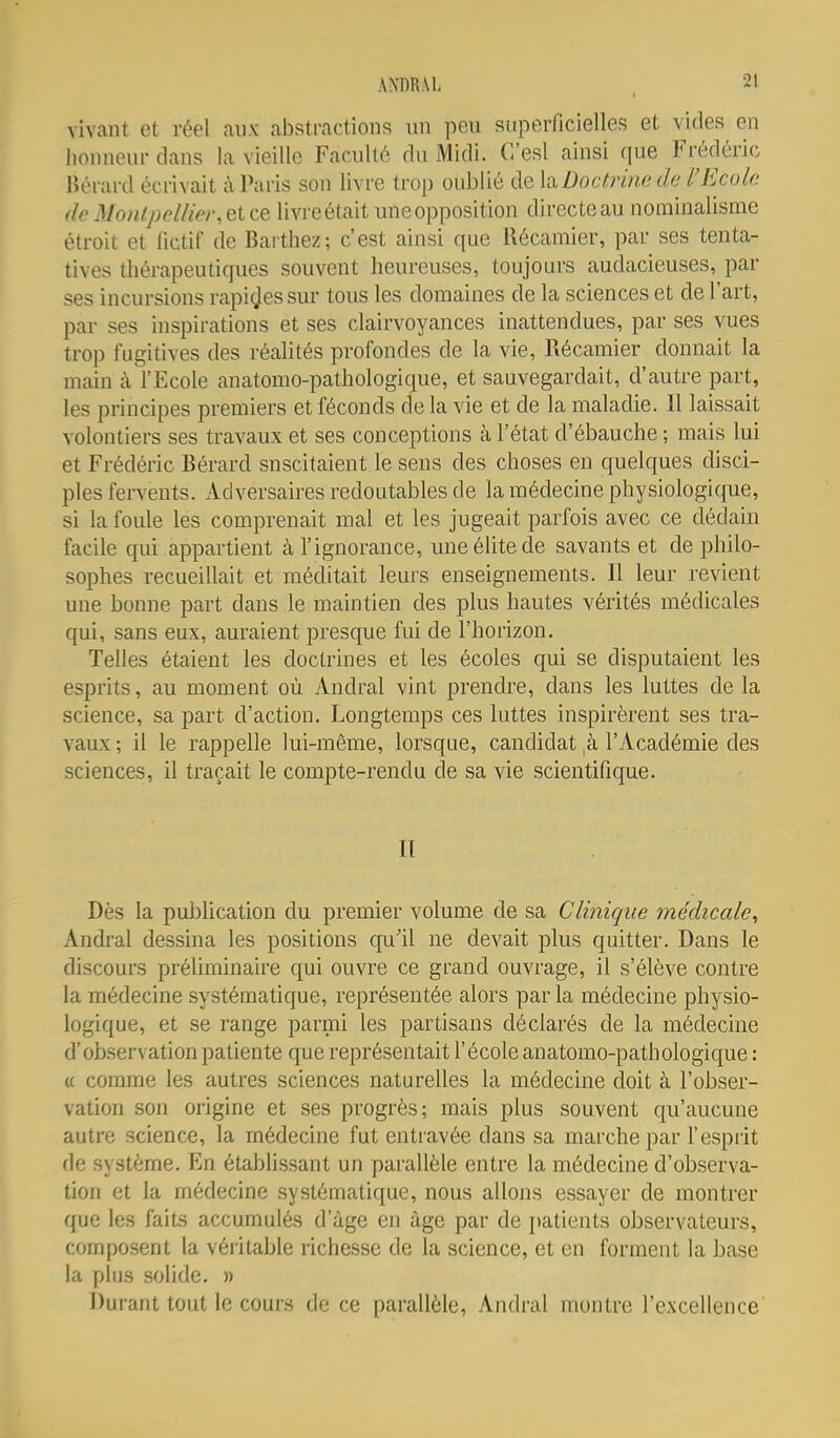 vivant et réel aux abstractions un peu superficielles et vides en honneur dans la vieille Faculté du Midi. C'esl ainsi que Frédéric liérard écrivait à Paris son livre trop oublié de \à Doctrine de l'Ecole deMon/pellier,etce livreétait uneopposition directeau nominalisme étroit et fictif de Baithez; c'est ainsi que Récamier, par ses tenta- tives thérapeutiques souvent heureuses, toujours audacieuses, par ses incursions rapides sur tous les domaines de la sciences et de l'art, par ses inspirations et ses clairvoyances inattendues, par ses vues trop fugitives des réalités profondes de la vie, Récamier donnait la main à l'Ecole anatomo-pathologique, et sauvegardait, d'autre part, les principes premiers et féconds de la vie et de la maladie. Il laissait volontiers ses travaux et ses conceptions à l'état d'ébauche ; mais lui et Frédéric Bérard suscitaient le sens des choses en quelques disci- ples fervents. Adversaires redoutables de la médecine physiologique, si la foule les comprenait mal et les jugeait parfois avec ce dédain facile qui appartient à l'ignorance, une élite de savants et de philo- sophes recueillait et méditait leurs enseignements. Il leur revient une bonne part dans le maintien des plus hautes vérités médicales qui, sans eux, auraient presque fui de l'horizon. Telles étaient les doctrines et les écoles qui se disputaient les esprits, au moment où Andral vint prendre, dans les luttes de la science, sa part d'action. Longtemps ces luttes inspirèrent ses tra- vaux ; il le rappelle lui-même, lorsque, candidat à l'Académie des sciences, il traçait le compte-rendu cle sa vie scientifique. Il Dès la publication du premier volume de sa Clinique médicale^ Andral dessina les positions qu'il ne devait plus quitter. Dans le discours préliminaire qui ouvre ce grand ouvrage, il s'élève contre la médecine systématique, représentée alors parla médecine physio- logique, et se range parmi les partisans déclarés de la médecine d'observation patiente que représentait l'école anatomo-pathologique : « comme les autres sciences naturelles la médecine doit à l'obser- vation son origine et ses progrès; mais plus souvent qu'aucune autre science, la médecine fut entiavée dans sa marche par l'esprit de système. En établissant un parallèle entre la médecine d'observa- tion et la médecine systématique, nous allons essayer de montrer que les faits accumulés d'âge en âge par de j)atients observateurs, composent la véi itable richesse de la science, et en forment la base la plus solide. » Durant tout le cours de ce parallèle, Andral montre l'excellence