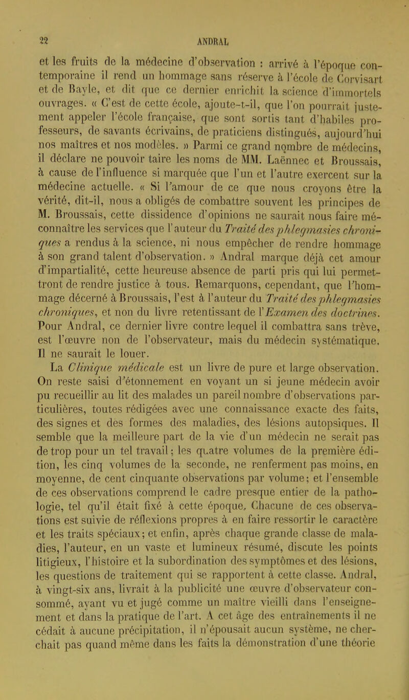 et les fruits de la médecine d'observation : arrivé à l'époque con- temporaine il rend un hommage sans réserve à l'école de Corvisart et de Bayle, et dit que ce dernier enrichit la science d'immortels ouvrages. « C'est de cette école, ajoute-t-il, que l'on pourrait juste- ment appeler l'école française, que sont sortis tant d'habiles pro- fesseurs, de savants écrivains, de praticiens distingués, aujourd'hui nos maîtres et nos modèles. » Parmi ce grand nombre de médecins, il déclare ne pouvoir taire les noms de MM. Laënnec et Broussais, à cause de l'influence si marquée que l'un et l'autre exercent sur la médecine actuelle. « Si Tamour de ce que nous croyons être la vérité, dit-il, nous a obligés de combattre souvent les principes de M. Broussais, cette dissidence d'opinions ne saurait nous faire mé- connaître les services que l'auteur du Traité desphlegmasies chroni- ques a rendus à la science, ni nous empêcher de rendre hommage à son grand talent d'observation. » Andral marque déjà cet amour d'impartialité, cette heureuse absence de parti pris qui lui permet- tront de rendre justice à tous. Remarquons, cependant, que Thom- mage décerné à Broussais, l'est à l'auteur du Traité des phlegmasies chroniques, et non du livre retentissant de \Examen des doctrines. Pour Andral, ce dernier livre contre lequel il combattra sans trêve, est l'œuvre non de l'observateur, mais du médecin systématique. Il ne saurait le louer. La Clinique médicale est un livre de pure et large observation. On reste saisi d'étonnement en voyant un si jeune médecin avoir pu recueillir au lit des malades un pareil nombre d'o])servations par- ticulières, toutes rédigées avec une connaissance exacte des faits, des signes et des formes des maladies, des lésions autopsiques. Il semble que la meilleure part de la vie d'un médecin ne serait pas de trop pour un tel travail ; les quatre volumes de la première édi- tion, les cinq volumes de la seconde, ne renferment pas moins, en moyenne, de cent cinquante observations par volume; et l'ensemble de ces observations comprend le cadre presque entier de la patho- logie, tel qu'il était fixé à cette époque. Chacune de ces observa- tions est suivie de réflexions propres à en faire ressortir le caractère et les traits spéciaux; et enfin, après chaque grande classe de mala- dies, l'auteur, en un vaste et lumineux résumé, discute les points litigieux, l'histoire et la subordination des symptômes et des lésions, les questions de traitement qui se rapportent à cette classe. Andral, à vingt-six ans, livrait à la publicité une œuvre d'observateur con- sommé, ayant vu et jugé comme un maître vieilli dnns l'enseigne- ment et dans la pi-atique de l'art. A cet âge des entraînements il ne cédait à aucune précipitation, il n'épousait aucun système, ne cher- chait pas quand même dans les faits la démonstration d'une théorie <