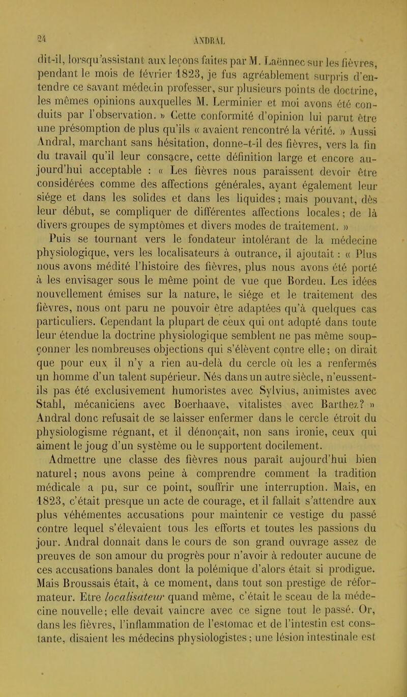54 flit-il, loi-squ'assistaiu aux leçons faites par M. Laënnec sur les fièvres, pendant le mois de lévrier 1823, je fus agréablement surpris d'en' tendre ce savant médecin professer, sur plusieurs points de doctrine, les mêmes opinions auxquelles M. Lerminier et moi avons été con- duits par l'observation. y> Cette conformité d'opinion lui parut être mie présomption de plus qu'ils « avaient rencontré la vérité. » Aussi Andral, marchant sans hésitation, donne-t-il des fièvres, vers la fin du travail qu'il leur consacre, cette définition large et encore au- jourd'hui acceptable : « Les fièvres nous paraissent devoir être considérées comme des affections générales, ayant également leur siège et dans les solides et dans les liquides; mais pouvant, dès leur début, se compliquer de différentes alfections locales ; de là divers groupes de symptômes et divers modes de traitement. » Puis se tournant vers le fondateur intolérant de la médecine physiologique, vers les localisateurs à outrance, il ajoutait : « Plus nous avons médité l'histoire des fièvres, plus nous avons été porté à les envisager sous le même point de vue que Bordeu. Les idées nouvellement émises sur la nature, le siège et le traitement des fièvres, nous ont paru ne pouvoir être adaptées qu'à quelques cas particuliers. Cependant la plupart de ceux qui ont adapté dans toute leur étendue la doctrine physiologique semblent ne pas même soup- çonner les nombreuses olijections qui s'élèvent contre elle; on dirait que pour eux il n'y a rien au-delà du cercle où les a renfermés un homme d'un talent supérieur. Nés dans un autre siècle, n'eussent- ils pas été exclusivement humoristes avec Sylvius, animistes avec Stahl, mécaniciens avec Boerhaave, vitalistes avec Barthez.? » Andral donc refusait de se laisser enfermer dans le cercle étroit du physiologisme régnant, et il dénonçait, non sans ironie, ceux qui aiment le joug d'un système ou le supportent docilement. Admettre une classe des fièvres nous paraît aujourd'hui bien naturel; nous avons peine à comprendre comment la tradition médicale a pu, sur ce point, souflrir une interruption. Mais, en 1823, c'était presque un acte de courage, et il fallait s'attendre aux plus véhémentes accusations pour maintenir ce vestige du passé contre lequel s'élevaient tous les efforts et toutes les passions du jour. Andral donnait dans le cours de son grand ouvrage assez de preuves de son amour du progrès pour n'avoir à redouter aucune de ces accusations banales dont la polémique d'alors était si prodigue. Mais Broussais était, à ce moment, dans tout son prestige de réfor- mateur. Etre localisatew quand même, c'était le sceau de la méde- cine nouvelle; elle devait vaincre avec ce signe tout le passé. Or, dans les fièvres, l'inllammation de l'estomac et de l'intestin est cons- tante, disaient les médecins physiologistes ; une lésion intestinale est