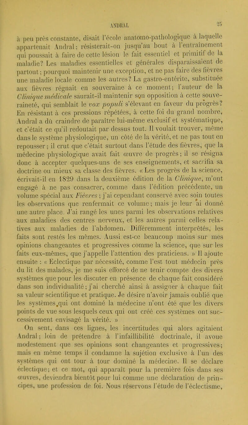:i peu près constante, disait l'école anatomo-pathologique à laquelle appartenait Andral; résisterait-on jusqu'au bout à l'entraînement qui poussait i\ faire de cette lésion le fait essentiel et primitif de la maladie? Les maladies essentielles et générales disparaissaient de partout ; pourquoi maintenir une exception, et ne pas faire des fièvres une maladie locale comme les autres? La gastro-entérite, substituée aux lièvres régnait en souveraine à ce moment; l'auteur de la Clinique médicale saurait-il maintenir son opposition à cette souve- raineté, qui semblait le vox populi s'élevant en faveur du progrès? En résistant à ces pressions répétées, à cette foi du grand nombre, Andi-al a dû craindre de paraître lui-môme exclusif et systématique, et c'était ce qu'il redoutait par dessus tout. Il voulait trouver, même dans le système physiologique, un côté de la vérité, et ne pas tout en repousser ; il crut que c'était surtout dans l'étude des fièvres, que la médecine physiologique avait fait œuvre de progrès; il se résigna donc à accepter quelques-uns de ses enseignements, et sacrifia sa doctrine ou mieux sa classe des fièvres. « Les progrès de la science, écrivait-il en 1829 dans la deuxième édition de la Clinique, m'ont engagé à ne pas consacrer, comme dans l'édition précédente, un volume spécial aux Fièvres ; j'ai cependant conservé avec soin toutes les observations que renfermait ce volume; mais je leur ai donné une autre place. J'ai rangé les unes parmi les observations relatives aux maladies des centres nerveux, et les autres parmi celles rela- tives aux maladies de l'abdomen. Différemment interprêtés, les faits sont restés les mêmes. Aussi est-ce beaucoup moins sur mes opinions changeantes et progressives comme la science, que sur les faits eux-mêmes, que j'appelle l'attention des praticiens. » Il ajoute ensuite : « Eclectique par nécessité, comme l'est tout médecin près du lit des malades, je me suis efforcé de ne tenir compte des divers systèmes que pour les discuter en présence de chaque fait considéré dans son individuaUté ; j'ai cherché ainsi à assigner à chaque fait sa valeur scientifique et pratique. Je désire n'avoir jamais oublié que les systèmes .qui ont dominé la médecine n'ont été que les divers points de vue sous lesquels ceux qui ont créé ces systèmes ont suc- cessivement envisagé la vérité. » On sent, dans ces lignes, les incertitudes qui alors agitaient Andral; loin de prétendre à l'infaillibilité doctrinale, il avoue modestement que ses opinions sont changeantes et progressives; mais en même temps il condamne la sujétion exclusive à l'un des systèmes qui ont tour à tour dominé la médecine. Il se déclare éclectique; et ce mot, qui apparaît pour la première fois dans ses œuvres, deviendra bientôt pour lui comme une déclaration de prin- cipes, une profession de foi. Nous réservons l'étude de l'éclectisme.