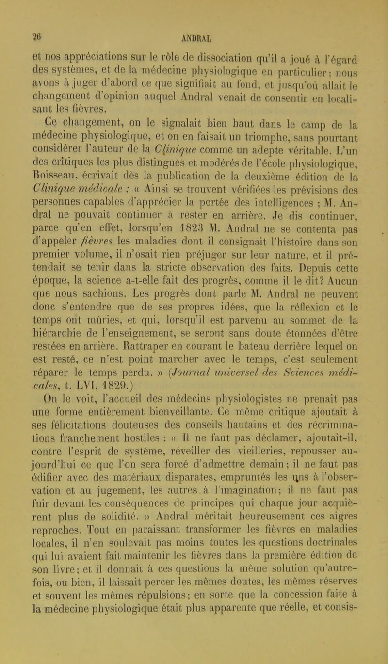 et nos appréciations sur le rôle de dissociation qu'il a Joué à l'égard des systèmes, et de la médecine physiologique en particulier: nous avons à juger d'abord ce que signifiait au fond, et jusqu'où allait le changement d'opinion auquel Andral venait de consentir en locali- sant les fièvres. Ce changement, on le signalait bien haut dans le camp do la médecine physiologique, et on en faisait un triomphe, sans pourtant considérer l'auteur de la Clinique comme un adepte véritable. L'un des critiques les plus distingués et modérés de l'école physiologique, Boisseau, écrivait dès la publication de la deuxième édition de la Clinique médicale : « Ainsi se trouvent vérifiées les prévisions des personnes capables d'apprécier la portée des intelligences ; M. An- dral ne pouvait continuer à rester en arrière. Je dis continuer, parce qu'en effet, lorsqu'on 1823 M. Andral ne se contenta pas d'appeler fièvres les maladies dont il consignait l'histoire dans son premier volume, il n'osait rien préjuger sur leur nature, et il pré- tendait se tenir dans la stricte observation des faits. Depuis cette époque, la science a-t-elle fait des progrès, comme il le dit? Aucun que nous sachions. Les progrès dont parle M. Andral ne peuvent donc s'entendre que de ses propres idées, que la réflexion et le temps ont mûries, et qui, lorsqu'il est parvenu au sommet de la hiérarchie de l'enseignement, se seront sans doute étonnées d'être restées en arrière. Rattraper en courant le bateau derrière lequel on est resté, ce n'est point marcher avec le temps, c'est seulement réparer le temps perdu. » (Journal universel des Sciences médi- cales, t. LVI, 1829.) On le voit, faccueil des médecins physiologistes ne prenait pas une forme entièrement bienveillante. Ce même critique ajoutait à ses félicitations douteuses des conseils hautains et des récrimina- tions franchement hostiles : » Il ne faut pas déclamer, ajoutait-il, contre l'esprit de système, réveiller des vieilleries, repousser au- jourd'hui ce que l'on sera forcé d'admettre demain ; il ne faut pas édifier avec des matériaux disparates, empruntés les uns à l'obser- vation et au jugement, les autres à l'imagination; il ne faut pas fuir devant les conséquences de principes qui chaque jour acquiè- rent plus de solidité. » Andral méritait heureusement ces aigres reproches. Tout en paraissant transformer les fièvres en maladies locales, il n'en soulevait pas moins toutes les questions doctrinales qui lui avaient fait maintenir les fièvres dans la première édition de son livre; et il donnait à ces questions la même solution qu'autre- fois, ou bien, il laissait percer les mêmes doutes, les mêmes réserves et souvent les mêmes répulsions; en sorte que la concession faite à la médecine physiologique était plus apparente que réelle, et cousis-