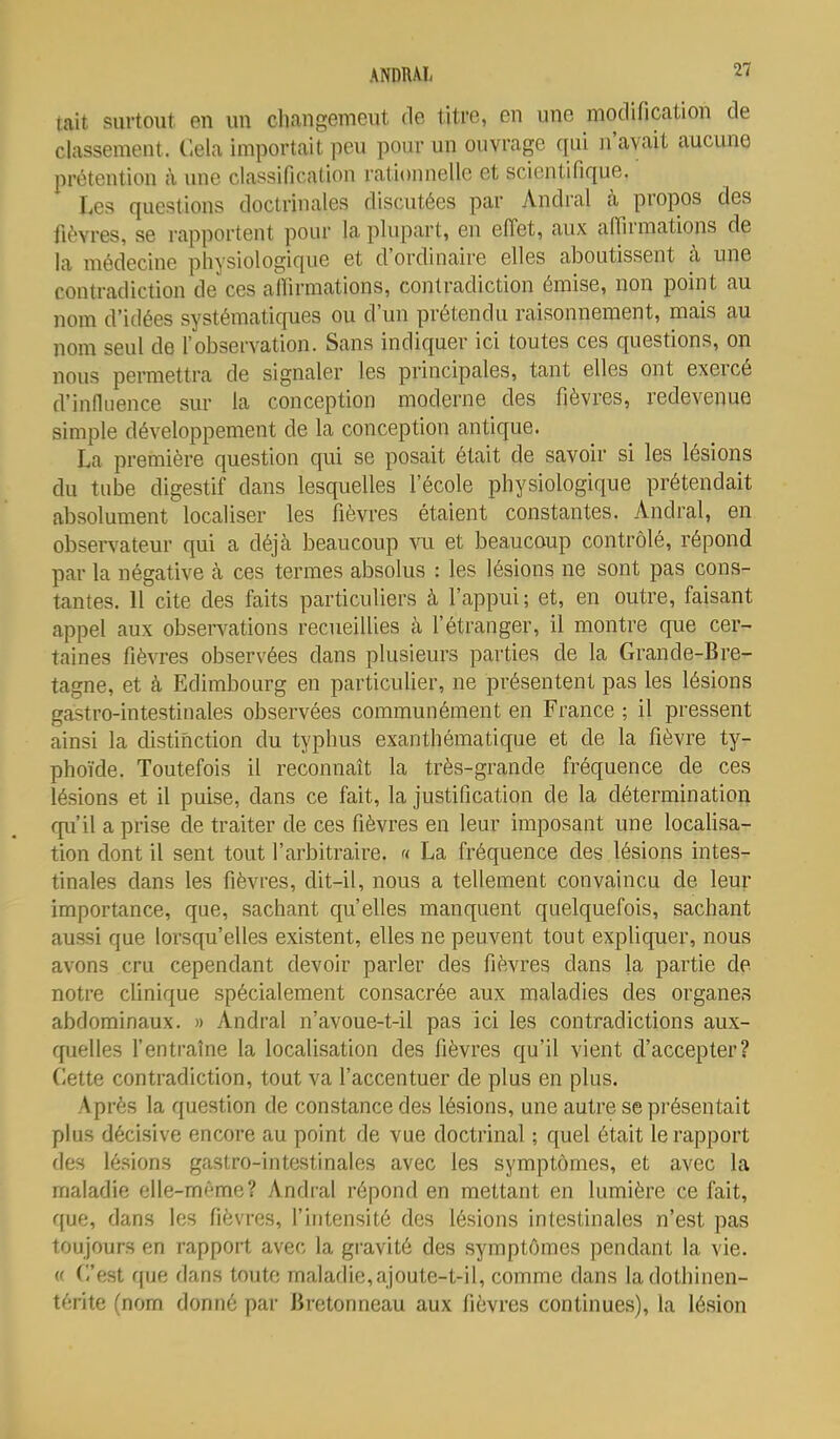 tait surtout en un changemeut de titre, en une modification de classement. Cela importait peu pour un ouvrage qui n'avait aucune prétention à une classification rationnelle et scientifique. Les questions doctrinales discutées par Andral à propos des fièvres, se rapportent pour la plupart, en effet, aux affirmations de la médecine physiologique et d'ordinaire elles aboutissent à une contradiction de ces affirmations, contradiction émise, non point au nom d'idées systématiques ou d'un prétendu raisonnement, mais au nom seul de f observation. Sans indiquer ici toutes ces questions, on nous permettra de signaler les principales, tant elles ont exercé d'infiiience sm- la conception moderne des fièvres, redevenue simple développement de la conception antique. La première question qui se posait était de savoir si les lésions du tube digestif dans lesquelles l'école physiologique prétendait absolument localiser les fièvres étaient constantes. Andral, en observateur qui a déjà beaucoup vu et beaucoup contrôlé, répond par la négative à ces termes absolus : les lésions ne sont pas cons- tantes. 11 cite des faits particuliers à l'appui; et, en outre, faisant appel aux observations recueillies à l'étranger, il montre que cer^ taines fièvres observées dans plusieurs parties de la Grande-Bre- tagne, et à Edimbourg en particulier, ne présentent pas les lésions gastro-intestinales observées communément en France ; il pressent ainsi la distinction du typhus exanthématique et de la fièvre ty- phoïde. Toutefois il reconnaît la très-grande fréquence de ces lésions et il puise, dans ce fait, la justification de la détermination fpi'il a prise de traiter de ces fièvres en leur imposant une locaUsa- tion dont il sent tout l'arbitraire. « La fréquence des lésions intes- tinales dans les fièvres, dit-il, nous a tellement convaincu de leur importance, que, sachant qu'elles manquent quelquefois, sachant aussi que lorsqu'elles existent, elles ne peuvent tout expliquer, nous avons cru cependant devoir parler des fièvres dans la partie de notre cfinique spécialement consacrée aux maladies des organes abdominaux. » Andral n'avoue-t-il pas ici les contradictions aux- quelles fentraîne la localisation des fièvres qu'il vient d'accepter? Cette contradiction, tout va l'accentuer de plus en plus. Après la question de constance des lésions, une autre se présentait plus décisive encore au point de vue doctrinal ; quel était le rapport des lésions gastro-intestinales avec les symptômes, et avec la maladie elle-même? Andral répond en mettant en lumière ce fait, que, dans les fièvres, l'intensité des lésions intestinales n'est pas toujours en rapport avec la gi-avité des symptômes pendant la vie. (f C'est que dans toute maladie,ajoute-t-il, comme dans ladothinen- térite (nom donné par Bretonneau aux fièvres continues), la lésion