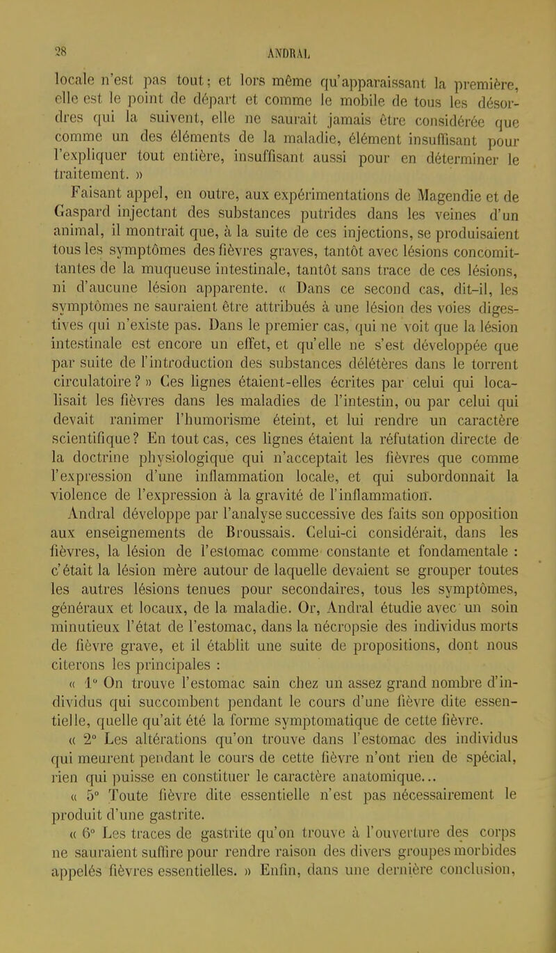 locale n'est pas tout; et lors même qu'apparaissant la première, elle est le point de départ et comme le mobile de tous les désor- dres qui la suivent, elle ne saurait jamais être considérée que comme un des éléments de la maladie, élément insuffisant pour l'expliquer tout entière, insuffisant aussi pour en déterminer le traitement. » Faisant appel, en outre, aux expérimentations de Magendie et de Gaspard injectant des substances putrides dans les veines d'un animal, il montrait que, à la suite de ces injections, se produisaient tous les symptômes des fièvres graves, tantôt avec lésions concomit- tantes de la muqueuse intestinale, tantôt sans trace de ces lésions, ni d'aucune lésion apparente. « Dans ce second cas, dit-il, les symptômes ne sauraient être attribués à une lésion des voies diges- tives qui n'existe pas. Dans le premier cas, qui ne voit que la lésion intestinale est encore un effet, et qu'elle ne s'est développée que par suite de l'introduction des substances délétères dans le torrent circulatoire ? » Ces lignes étaient-elles écrites par celui qui loca- lisait les fièvres dans les maladies de l'intestin, ou par celui qui devait ranimer l'humorisme éteint, et lui rendre un caractère scientifique? En tout cas, ces lignes étaient la réfutation directe de la doctrine physiologique qui n'acceptait les fièvres que comme l'expression d'une inilammation locale, et qui subordonnait la violence de l'expression à la gravité de l'inflammation. Andral développe par l'analyse successive des faits son opposition aux enseignements de Broussais. Celui-ci considérait, dans les fièvres, la lésion de l'estomac comme constante et fondamentale : c' était la lésion mère autour de laquelle devaient se grouper toutes les autres lésions tenues pour secondaires, tous les symptômes, généraux et locaux, de la maladie. Or, Andral étudie avec un soin minutieux l'état de l'estomac, dans la nécropsie des individus morts de fièvre grave, et il établit une suite de propositions, dont nous citerons les principales : « 1 On trouve l'estomac sain chez un assez grand nombre d'in- dividus qui succombent pendant le cours d'une lièvre dite essen- tielle, quelle qu'ait été la forme symptomatique de cette fièvre. (( 2° Les altérations qu'on trouve dans l'estomac des individus qui meurent pendant le cours de cette fièvre n'ont rien de spécial, rien qui puisse en constituer le caractère anatomique... « 5° Toute lièvre dite essentielle n'est pas nécessairement le produit d'une gastrite. « 6° Les traces de gastrite qu'on trouve à l'ouverture des corps ne sauraient suffire pour rendre raison des diveis groupes morbides appelés fièvres essentielles. » Enfin, dans une dernière conclusion,