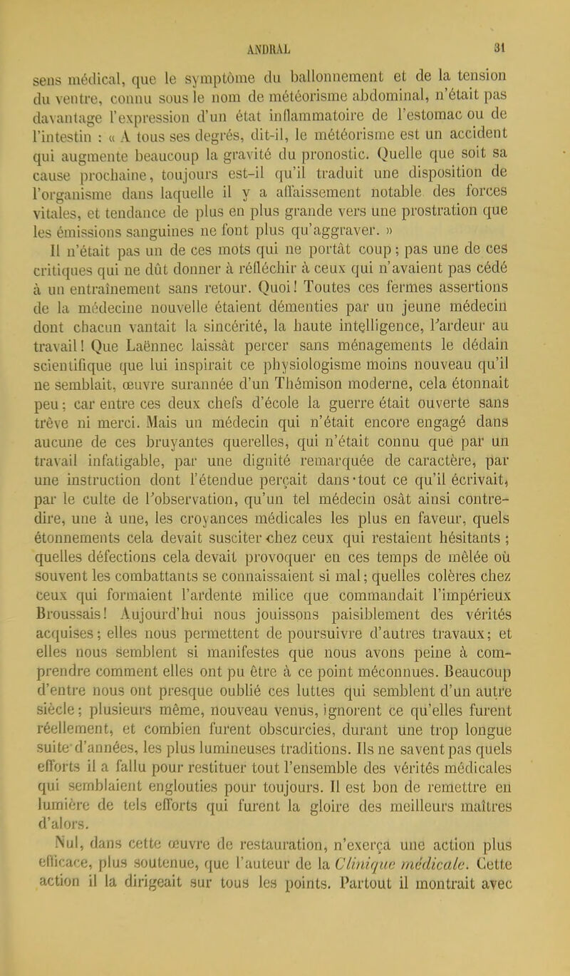 sens médical, que le symptôme du ballonnement et de la tension du ventre, connu sous le nom de météorisme abdominal, n'était pas davantage l'expression d'un état inllammatoire de l'estomac ou de l'intestin : u A tous ses degrés, dit-il, le météorisme est un accident qui augmente beaucoup la gravité du pronostic. Quelle que soit sa cause prochaine, toujours est-il qu'il traduit une disposition de l'organisme dans laquelle il y a adaissement notable des forces vitales, et tendance de plus en plus grande vers une prostration que les émissions sanguines ne font plus qu'aggraver. » Il n'était pas un de ces mots qui ne portât coup ; pas une de ces critiques qui ne dût donner à réfléchir cà ceux qui n'avaient pas cédé à un entrahiement sans retour. Quoi! Toutes ces fermes assertions de la médecine nouvelle étaient démenties par un jeune médecin dont chacun vantait la sincérité, la haute intelligence, Tardeur au travail! Que Laënnec laissât percer sans ménagements le dédain scientifique que lui inspirait ce physiologisme moins nouveau qu'il ne semblait, œuvre surannée d'un Thémison moderne, cela étonnait peu ; car entre ces deux chefs d'école la guerre était ouverte sans trêve ni merci. Mais un médecin qui n'était encore engagé dans aucune de ces bruyantes querelles, qui n'était connu que par un travail infatigable, par une dignité remarquée de caractère, par une instruction dont l'étendue perçait dans-tout ce qu'il écrivait, par le culte de Tobservation, qu'un tel médecin osât ainsi contre- dire, une à une, les croyances médicales les plus en faveur, quels étonnements cela devait susciter chez ceux qui restaient hésitants ; quelles défections cela devait provoquer en ces temps de mêlée où souvent les combattants se connaissaient si mal; quelles colères chez ceux qui formaient l'ardente milice que commandait l'impérieux Broussais! Aujourd'hui nous jouissons paisiblement des vérités acquises; elles nous permettent de poursuivre d'autres travaux; et elles nous semblent si manifestes que nous avons peine à com- prendre comment elles ont pu être à ce point méconnues. Beaucoup d'entre nous ont presque oubUé ces luttes qui semblent d'un autre siècle; plusieurs même, nouveau venus, ignorent ce qu'elles furent réellement, et combien furent obscurcies, durant une trop longue suite'd'années, les plus lumineuses traditions. Ils ne savent pas quels efforts il a fallu pour restituer tout l'ensemble des vérités médicales qui semblaient englouties pour toujours. Il est bon de remettre en lumière de tels efforts qui furent la gloire des meilleurs maîtres d'alors. Nul, dans cette œuvre de restauration, n'exerça une action plus efficace, plus soutenue, que l'auteur de la Clinique médicale. Cette action il la dirigeait sur tous les points. Partout il montrait avec